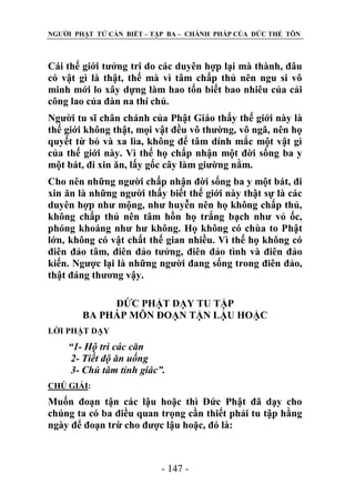 NGƢỜI PHẬT TỬ CẦN BIẾT – TẬP BA – CHÁNH PHÁP CỦA ĐỨC THẾ TÔN

Cái thế giới tƣởng tri do các duyên hợp lại mà thành, đâu
có vật gì là thật, thế mà vì tâm chấp thủ nên ngu si vô
minh mới lo xây dựng làm hao tốn biết bao nhiêu của cải
công lao của đàn na thí chủ.
Ngƣời tu sĩ chân chánh của Phật Giáo thấy thế giới này là
thế giới không thật, mọi vật đều vô thƣờng, vô ngã, nên họ
quyết từ bỏ và xa lìa, không để tâm dính mắc một vật gì
của thế giới này. Vì thế họ chấp nhận một đời sống ba y
một bát, đi xin ăn, lấy gốc cây làm giƣờng nằm.
Cho nên những ngƣời chấp nhận đời sống ba y một bát, đi
xin ăn là những ngƣời thấy biết thế giới này thật sự là các
duyên hợp nhƣ mộng, nhƣ huyễn nên họ không chấp thủ,
không chấp thủ nên tâm hồn họ trắng bạch nhƣ vỏ ốc,
phóng khoáng nhƣ hƣ không. Họ không có chùa to Phật
lớn, không có vật chất thế gian nhiều. Vì thế họ không có
điên đảo tâm, điên đảo tƣởng, điên đảo tình và điên đảo
kiến. Ngƣợc lại là những ngƣời đang sống trong điên đảo,
thật đáng thƣơng vậy.
ĐỨC PHẬT DẠY TU TẬP
BA PHÁP MÔN ĐOẠN TẬN LẬU HOẶC
LỜI PHẬT DẠY

“1- Hộ trì các căn
2- Tiết độ ăn uống
3- Chú tâm tỉnh giác”.
CHÖ GIẢI:

Muốn đoạn tận các lậu hoặc thì Đức Phật đã dạy cho
chúng ta có ba điều quan trọng cần thiết phải tu tập hằng
ngày để đoạn trừ cho đƣợc lậu hoặc, đó là:

- 147 -

 