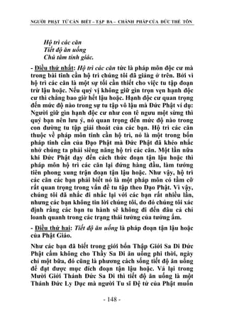 NGƢỜI PHẬT TỬ CẦN BIẾT – TẬP BA – CHÁNH PHÁP CỦA ĐỨC THẾ TÔN

Hộ trì các căn
Tiết độ ăn uống
Chú tâm tỉnh giác.
- Điều thứ nhất: Hộ trì các căn tức là pháp môn độc cƣ mà
trong bài tinh cần hộ trì chúng tôi đã giảng ở trên. Bởi vì
hộ trì các căn là một sự tối cần thiết cho việc tu tập đoạn
trừ lậu hoặc. Nếu quý vị không giữ gìn trọn vẹn hạnh độc
cƣ thì chẳng bao giờ hết lậu hoặc. Hạnh độc cƣ quan trọng
đến mức độ nào trong sự tu tập vô lậu mà Đức Phật ví dụ:
Ngƣời giữ gìn hạnh độc cƣ nhƣ con tê ngƣu một sừng thì
quý bạn nên lƣu ý, nó quan trọng đến mức độ nào trong
con đƣờng tu tập giải thoát của các bạn. Hộ trì các căn
thuộc về pháp môn tinh cần hộ trì, nó là một trong bốn
pháp tinh cần của Đạo Phật mà Đức Phật đã khéo nhắc
nhở chúng ta phải siêng năng hộ trì các căn. Một lần nữa
khi Đức Phật dạy đến cách thức đoạn tận lậu hoặc thì
pháp môn hộ trì các căn lại đứng hàng đầu, làm tƣớng
tiên phong xung trận đoạn tận lậu hoặc. Nhƣ vậy, hộ trì
các căn các bạn phải biết nó là một pháp môn có tầm cỡ
rất quan trọng trong vấn đề tu tập theo Đạo Phật. Vì vậy,
chúng tôi đã nhắc đi nhắc lại với các bạn rất nhiều lần,
nhƣng các bạn không tin lời chúng tôi, do đó chúng tôi xác
định rằng các bạn tu hành sẽ không đi đến đâu cả chỉ
loanh quanh trong các trạng thái tƣởng của tƣởng ấm.
- Điều thứ hai: Tiết độ ăn uống là pháp đoạn tận lậu hoặc
của Phật Giáo.
Nhƣ các bạn đã biết trong giới bổn Thập Giới Sa Di Đức
Phật cấm không cho Thầy Sa Di ăn uống phi thời, ngày
chỉ một bữa, đó cũng là phƣơng cách sống tiết độ ăn uống
để đạt đƣợc mục đích đoạn tận lậu hoặc. Vả lại trong
Mƣời Giới Thánh Đức Sa Di thì tiết độ ăn uống là một
Thánh Đức Ly Dục mà ngƣời Tu sĩ Đệ tử của Phật muốn
- 148 -

 
