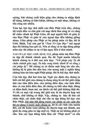 NGƢỜI PHẬT TỬ CẦN BIẾT – TẬP BA – CHÁNH PHÁP CỦA ĐỨC THẾ TÔN

suông, khi chúng xuất hiện giúp cho chúng ta nhập định
dễ dàng, không có khó khăn, không có mệt nhọc, không có
tốn công sức nhiều.
Tóm lại, bài dạy thứ nhất của Đức Phật trên đây, chúng
tôi trích dẫn và chú giải với mục đích làm sáng tỏ và cũng
để chấn chỉnh lại Phật Giáo, để mọi ngƣời biết rõ giáo lý
của Đạo Phật và giáo lý của ngoại đạo đều không giống
nhau. Giáo pháp của Phật có ba pháp môn vô lậu, đó là
Giới, Định, Tuệ còn gọi là “Tam Vô Lậu Học” mà ngoại
đạo thì không bao giờ có. Nếu ai sống và tu tập đúng pháp
môn này thì nhận ra sự vô lậu ngay liền ở tâm mình.
pháp môn mà Đức Phật
tu tập đã thành chánh quả. Do đó Ngài muốn khuyến
khích chúng ta ở đời sau nên dạy: “Với pháp này Ta đã
chân chánh giác ngộ, Ta hãy cung kính, đảnh lễ và sống y
chỉ pháp ấy”. Để chúng ta có thêm một lòng tin sâu sắc,
không bị tà giáo lừa đảo hay còn mang một ý nghĩa lừng
chừng bán tin bán nghi Phật pháp. Đó là bài dạy thứ nhất.
TAM VÔ LẬU HỌC: GIỚI, ĐỊNH, TUỆ,

Còn bài dạy thứ hai tóm lại, Ngài xác định cho chúng ta
biết cái thế giới của chúng ta đang sống là cái thế giới chấp
thủ của tâm điên đảo, của tƣởng điên đảo, của tình điên
đảo và của kiến điên đảo, để chúng ta biết nhƣ thật, đừng
có đắm đuối, ham mê, ƣa thích cái thế giới không thật đó.
Vì tất cả mọi vật trong thế giới này là do duyên hợp mà
thành, chứ không có thật. Vậy, chúng ta hãy đi tìm cái
chân thật, cái chân thật chỉ cần tu tập đúng lời dạy của
Đức Phật, khi tâm bất động trước các pháp và các cảm thọ
thì nó đang ở trước mắt chúng ta, đó là cái vĩnh cửu muôn
đời, cái đó hoàn toàn không do duyên hợp mà thành, mà
phải do công phu tu tập mới có. Thật sự nó không phải có
sẵn. Xin các bạn đừng hiểu lầm cái “Phật tánh” có sẵn
- 150 -

 