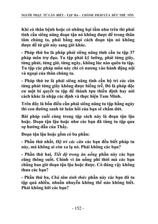 NGƢỜI PHẬT TỬ CẦN BIẾT – TẬP BA – CHÁNH PHÁP CỦA ĐỨC THẾ TÔN

Khi có thân bệnh hoặc có những hại tầm nhƣ trên thì phải
tinh cần siêng năng đoạn tận nó không đƣợc để trong thân
tâm chúng ta, phải bằng mọi cách đoạn tận nó không
đƣợc để từ giờ này sang giờ khác.
- Pháp thứ ba là pháp phải siêng năng tinh cần tu tập 37
pháp môn trợ đạo. Tu tập phải kỹ lƣỡng, phải từng giây,
từng phút, từng giờ, từng ngày, không lúc nào quên tu tập.
Tu tập các pháp môn này chỉ có nƣơng vào hành động nội
và ngoại của thân chúng ta.
- Pháp thứ tƣ là phải siêng năng tinh cần hộ trì các căn
từng phút từng giây không đƣợc biếng trễ. Đó là pháp độc
cƣ một bí quyết tu tập để thành tựu thiền định hay nói
cách khác là nhập các định và thực hiện Tam Minh.
Trên đây là bốn điều cần phải siêng năng tu tập hằng ngày
thì con đƣờng sanh tử luân hồi của bạn sẽ chấm dứt.
Bài pháp cuối cùng trong tập sách này là đoạn tận lậu
hoặc. Đoạn tận lậu hoặc nhƣ các bạn đã từng tu tập qua
sự hƣớng dẫn của Thầy.
Đoạn tận lậu hoặc gồm có ba phần:
- Phần thứ nhất, Hộ trì các căn các bạn đều biết pháp tu
này, mà không ai còn xa lạ nó. Phải không các bạn?
- Phần thứ hai, Tiết độ trong ăn uống phần này các bạn
cũng thông suốt. Chính vì ăn uống phi thời mà các bạn
chẳng bao giờ đoạn tận lậu hoặc đƣợc. Có đúng vậy không
thƣa các bạn?
- Phần thứ ba, Chú tâm tỉnh thức phần này các bạn đã tu
tập quá nhiều, nhuần nhuyễn không thể nào không biết.
Phải không hỡi các bạn?

- 152 -

 