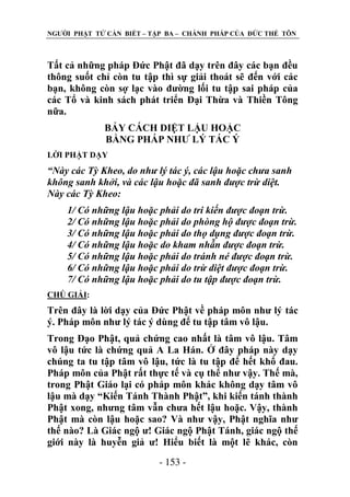NGƢỜI PHẬT TỬ CẦN BIẾT – TẬP BA – CHÁNH PHÁP CỦA ĐỨC THẾ TÔN

Tất cả những pháp Đức Phật đã dạy trên đây các bạn đều
thông suốt chỉ còn tu tập thì sự giải thoát sẽ đến với các
bạn, không còn sợ lạc vào đƣờng lối tu tập sai pháp của
các Tổ và kinh sách phát triển Đại Thừa và Thiền Tông
nữa.
BẢY CÁCH DIỆT LẬU HOẶC
BẰNG PHÁP NHƢ LÝ TÁC Ý
LỜI PHẬT DẠY

“Này các Tỳ Kheo, do như lý tác ý, các lậu hoặc chưa sanh
không sanh khởi, và các lậu hoặc đã sanh được trừ diệt.
Này các Tỳ Kheo:
1/ Có những lậu hoặc phải do tri kiến được đoạn trừ.
2/ Có những lậu hoặc phải do phòng hộ được đoạn trừ.
3/ Có những lậu hoặc phải do thọ dụng được đoạn trừ.
4/ Có những lậu hoặc do kham nhẫn được đoạn trừ.
5/ Có những lậu hoặc phải do tránh né được đoạn trừ.
6/ Có những lậu hoặc phải do trừ diệt được đoạn trừ.
7/ Có những lậu hoặc phải do tu tập được đoạn trừ.
CHÖ GIẢI:

Trên đây là lời dạy của Đức Phật về pháp môn nhƣ lý tác
ý. Pháp môn nhƣ lý tác ý dùng để tu tập tâm vô lậu.
Trong Đạo Phật, quả chứng cao nhất là tâm vô lậu. Tâm
vô lậu tức là chứng quả A La Hán. Ở đây pháp này dạy
chúng ta tu tập tâm vô lậu, tức là tu tập để hết khổ đau.
Pháp môn của Phật rất thực tế và cụ thể nhƣ vậy. Thế mà,
trong Phật Giáo lại có pháp môn khác không dạy tâm vô
lậu mà dạy “Kiến Tánh Thành Phật”, khi kiến tánh thành
Phật xong, nhƣng tâm vẫn chƣa hết lậu hoặc. Vậy, thành
Phật mà còn lậu hoặc sao? Và nhƣ vậy, Phật nghĩa nhƣ
thế nào? Là Giác ngộ ƣ! Giác ngộ Phật Tánh, giác ngộ thế
giới này là huyễn giả ƣ! Hiểu biết là một lẽ khác, còn
- 153 -

 
