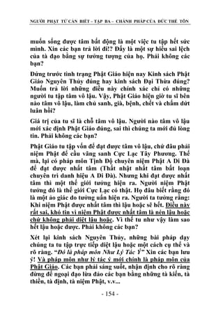 NGƢỜI PHẬT TỬ CẦN BIẾT – TẬP BA – CHÁNH PHÁP CỦA ĐỨC THẾ TÔN

muốn sống đƣợc tâm bất động là một việc tu tập hết sức
mình. Xin các bạn trả lời đi!? Đấy là một sự hiểu sai lệch
của tà đạo bằng sự tƣởng tƣợng của họ. Phải không các
bạn?
Đứng trƣớc tình trạng Phật Giáo hiện nay Kinh sách Phật
Giáo Nguyên Thủy đúng hay kinh sách Đại Thừa đúng?
Muốn trả lời những điều này chính xác chỉ có những
ngƣời tu tập tâm vô lậu. Vậy, Phật Giáo hiện giờ tu sĩ bên
nào tâm vô lậu, làm chủ sanh, già, bệnh, chết và chấm dứt
luân hồi?
Giá trị của tu sĩ là chỗ tâm vô lậu. Ngƣời nào tâm vô lậu
mới xác định Phật Giáo đúng, sai thì chúng ta mới đủ lòng
tin. Phải không các bạn?
Phật Giáo tu tập vốn để đạt đƣợc tâm vô lậu, chứ đâu phải
niệm Phật để cầu vãng sanh Cực Lạc Tây Phƣơng. Thế
mà, lại có pháp môn Tịnh Độ chuyên niệm Phật A Di Đà
để đạt đƣợc nhất tâm (Thất nhật nhất tâm bất loạn
chuyên trì danh hiệu A Di Đà). Nhƣng khi đạt đƣợc nhất
tâm thì một thế giới tƣởng hiện ra. Ngƣời niệm Phật
tƣởng đó là thế giới Cực Lạc có thật. Họ đâu biết rằng đó
là một ảo giác do tƣởng uẩn hiện ra. Ngƣời ta tƣởng rằng:
Khi niệm Phật đƣợc nhất tâm thì lậu hoặc sẽ hết. Điều này
rất sai, khó tin vì niệm Phật đƣợc nhất tâm là nén lậu hoặc
chứ không phải diệt lậu hoặc. Vì thế tu nhƣ vậy làm sao
hết lậu hoặc đƣợc. Phải không các bạn?
Xét lại kinh sách Nguyên Thủy, những bài pháp dạy
chúng ta tu tập trực tiếp diệt lậu hoặc một cách cụ thể và
rõ ràng. “Đó là pháp môn Như Lý Tác Ý” Xin các bạn lƣu
ý! Và pháp môn nhƣ lý tác ý mới chính là pháp môn của
Phật Giáo. Các bạn phải sáng suốt, nhận định cho rõ ràng
đừng để ngoại đạo lừa đảo các bạn bằng những tà kiến, tà
thiền, tà định, tà niệm Phật, v.v...
- 154 -

 