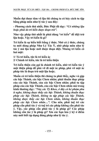 NGƢỜI PHẬT TỬ CẦN BIẾT – TẬP BA – CHÁNH PHÁP CỦA ĐỨC THẾ TÔN

Muốn đạt đƣợc tâm vô lậu thì chúng ta có bảy cách tu tập
bằng pháp môn nhƣ lý tác ý sau đây:
- Phƣơng cách thứ nhất, Đức Phật đã dạy: “Có những lậu
hoặc phải do tri kiến được đoạn trừ”.
Nhƣ vậy pháp thứ nhất là phải dùng “tri kiến” để diệt trừ
lậu hoặc. Vậy tri kiến là gì?
Tri kiến là sự hiểu biết bằng ý thức. Nhờ có ý thức, chúng
ta mới dùng pháp Nhƣ Lý Tác Ý, nhờ pháp môn nhƣ lý
tác ý mà lậu hoặc mới đƣợc đoạn diệt. Nhƣng tri kiến có
hai mặt:
1/ Tà tri kiến, tức là tri kiến ác
2/ Chánh tri kiến, tức là tri kiến thiện
Tri kiến thiện còn gọi là chánh tri kiến, nhờ tri kiến tác ý
một thiện pháp để phá vỡ đi một ác pháp, phá vỡ một ác
pháp tức là đoạn trừ một lậu hoặc.
Muốn có tri kiến thiện thì chúng ta phải thấy, nghe và gặp
các bậc Thánh, các bậc Chơn nhân; phải thuần thục pháp
của các bậc Thánh, của các bậc Chơn nhân; phải tu tập
pháp của các bậc Thánh, của các bậc Chơn nhân mà trong
kinh thƣờng dạy: “Này các Tỳ Kheo, ở đây có kẻ phàm phu
ít nghe, không được thấy các bậc Thánh, không thuần thục
pháp các bậc Thánh, không tu tập pháp các bậc Thánh,
không được thấy các bậc Chơn nhân, không thuần thục
pháp các bậc Chơn nhân…”. Cho nên, phải tuệ tri các
pháp cần phải tác ý và tuệ tri các pháp không cần phải tác
ý. Vậy, các pháp cần phải tác ý là pháp gì? Các pháp
không cần tác ý là pháp gì? Xin các bạn lƣu ý kỹ ở điểm
này mới biết áp dụng đúng pháp nhƣ lý tác ý.

- 155 -

 
