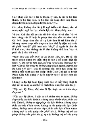 NGƢỜI PHẬT TỬ CẦN BIẾT – TẬP BA – CHÁNH PHÁP CỦA ĐỨC THẾ TÔN

Các pháp cần tác ý là: ly tham, ly sân, ly si; từ bỏ tâm
tham, từ bỏ tâm sân, từ bỏ tâm si; đoạn diệt tâm tham,
đoạn diệt tâm sân, đoạn diệt tâm si, v.v...
Các pháp không cần tác ý là ngũ triền cái: tham, sân, si,
mạn, nghi; ngũ dục lạc: danh, lợi, sắc, thực, thùy, v.v...
Ví dụ: Khi tâm tôi có sân tôi biết tâm tôi có sân. Và tôi
biết rằng: sân là một ác pháp làm cho tâm tôi đau khổ.
Cái biết đƣợc tâm sân và sự khổ đau là tri kiến tác ý.
Nhƣng muốn đoạn dứt đƣợc sự đau khổ ấy (lậu hoặc) thì
tôi phải “như lý” giải thoát mà “tác ý” có nghĩa là tâm sân
là khổ đau, tâm không sân là tâm không khổ đau. Vậy tôi
phải tác ý nhƣ thế nào?
“Tâm như cục đất phải lìa xa tham, sân, si”. Đó là câu
trạch pháp dùng tri kiến nhƣ lý tác ý để đoạn diệt lậu
hoặc. “Tâm sân là tâm đau khổ hãy lìa ra khỏi thân tâm ta”
hay “Sân là lậu hoặc ta không chấp nhận ngươi, ngươi hãy
lìa khỏi nơi đây”. Đây là những câu chọn lựa đúng đặc
tƣớng mỗi hành giả mà pháp Thất Giác Chi gọi là Trạch
Pháp Giác Chi dùng tri kiến nhƣ lý tác ý để diệt trừ các
lậu hoặc.
Chúng ta đọc lại đoạn kinh dƣới đây sẽ thấy Đức Phật đã
dạy rất rõ ràng và cụ thể về cách thức dùng tri kiến tác ý:
“Này các Tỳ Kheo, thế nào là lậu hoặc do tri kiến được
đoạn trừ?
“Này các Tỳ Kheo, ở đây có kẻ phàm phu ít nghe, không
được thấy các bậc Thánh, không được thuần thục pháp các
bậc Thánh, không tu tập pháp các bậc Thánh, không được
thấy các bậc Chân nhơn, không tu tập pháp các bậc Chân
nhơn, không được thuần thục pháp các bậc Chân nhơn,
không tuệ tri các pháp cần phải tác ý, không tuệ tri các
pháp không cần phải tác ý; vị này không tuệ tri các pháp
- 156 -

 