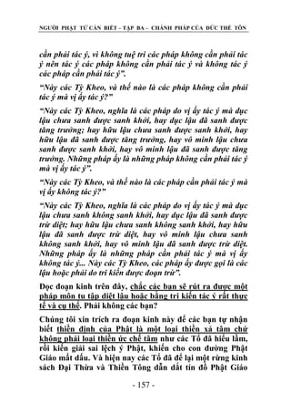 NGƢỜI PHẬT TỬ CẦN BIẾT – TẬP BA – CHÁNH PHÁP CỦA ĐỨC THẾ TÔN

cần phải tác ý, vì không tuệ tri các pháp không cần phải tác
ý nên tác ý các pháp không cần phải tác ý và không tác ý
các pháp cần phải tác ý”.
“Này các Tỳ Kheo, và thế nào là các pháp không cần phải
tác ý mà vị ấy tác ý?”
“Này các Tỳ Kheo, nghĩa là các pháp do vị ấy tác ý mà dục
lậu chưa sanh được sanh khởi, hay dục lậu đã sanh được
tăng trưởng; hay hữu lậu chưa sanh được sanh khởi, hay
hữu lậu đã sanh được tăng trưởng, hay vô minh lậu chưa
sanh được sanh khởi, hay vô minh lậu đã sanh được tăng
trưởng. Những pháp ấy là những pháp không cần phải tác ý
mà vị ấy tác ý”.
“Này các Tỳ Kheo, và thế nào là các pháp cần phải tác ý mà
vị ấy không tác ý?”
“Này các Tỳ Kheo, nghĩa là các pháp do vị ấy tác ý mà dục
lậu chưa sanh không sanh khởi, hay dục lậu đã sanh được
trừ diệt; hay hữu lậu chưa sanh không sanh khởi, hay hữu
lậu đã sanh được trừ diệt, hay vô minh lậu chưa sanh
không sanh khởi, hay vô minh lậu đã sanh được trừ diệt.
Những pháp ấy là những pháp cần phải tác ý mà vị ấy
không tác ý... Này các Tỳ Kheo, các pháp ấy được gọi là các
lậu hoặc phải do tri kiến được đoạn trừ”.
Đọc đoạn kinh trên đây, chắc các bạn sẽ rút ra đƣợc một
pháp môn tu tập diệt lậu hoặc bằng tri kiến tác ý rất thực
tế và cụ thể. Phải không các bạn?
Chúng tôi xin trích ra đoạn kinh này để các bạn tự nhận
biết thiền định của Phật là một loại thiền xả tâm chứ
không phải loại thiền ức chế tâm nhƣ các Tổ đã hiểu lầm,
rồi kiến giải sai lệch ý Phật, khiến cho con đƣờng Phật
Giáo mất dấu. Và hiện nay các Tổ đã để lại một rừng kinh
sách Đại Thừa và Thiền Tông dẫn dắt tín đồ Phật Giáo
- 157 -

 