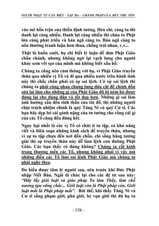 NGƢỜI PHẬT TỬ CẦN BIẾT – TẬP BA – CHÁNH PHÁP CỦA ĐỨC THẾ TÔN

vào mê hồn trận của thiền định tƣởng. Hèn chi, càng tu thì
danh lợi càng nhiều. Danh lợi càng nhiều thì chùa to Phật
lớn càng phát triển và bản ngã càng to. Bản ngã càng to
nên thƣờng tranh luận hơn thua, chống trái nhau, v.v...
Thật là buồn cƣời, họ chỉ biết lý luận để dìm Phật Giáo
chân chánh, nhƣng không ngờ lại vạch lƣng cho ngƣời
khác xem vết sẹo của mình mà không biết xấu hổ.
Chúng ta cũng nên cảm thông với họ, vì Phật Giáo truyền
thừa qua nhiều vị Tổ và đi qua nhiều nƣớc trên hành tinh
này thì chắc chắn phải có sự sai lệch. Có sự sai lệch thì
chúng ta phải cùng nhau chung lƣng đâu cật để chỉnh đốn
sửa lại làm cho những gì của Phật Giáo đã bị ném bỏ đƣợc
dựng lại cho đúng đắn và tốt đẹp hơn. Những gì sai làm
ảnh hƣởng xấu đến tinh thần của tín đồ, thì những ngƣời
chịu trách nhiệm chính là quý Tăng Ni và quý Cƣ sĩ. Các
bạn hãy dẹp bỏ cái gánh nặng của tƣ tƣởng cho rằng cái gì
của các Tổ cũng đều đúng hết.
Nguy hại nhất là các vị Tổ có chút ít tu tập, có khả năng
viết và biên soạn những kinh sách để truyền thừa, nhƣng
vì sự tu tập chƣa đến nơi đến chốn, chỉ sống bằng tƣởng
giải thì sự truyền thừa này dễ làm lệch con đƣờng Phật
Giáo. Các bạn thấy có đúng không? Chúng ta rất kính
trọng thƣơng mến các Tổ, nhƣng không phải vì vậy mà
những điều các Tổ làm sai lệnh Phật Giáo mà chúng ta
phải nghe theo.
Do hiểu đƣợc tâm lý ngƣời sau, nên trƣớc khi Đức Phật
nhập Niết Bàn, Ngài di chúc lại cho các đệ tử sau này:
“Hãy lấy giới luật và giáo pháp Ta làm Thầy, làm chỗ
nương tựa vững chắc... Giới luật còn là Phật pháp còn, Giới
luật mất là Phật pháp mất”. Bởi thế, khi thấy Tăng Ni và
Cƣ sĩ sống phạm giới, phá giới, bẻ vụn giới thì dù họ tu
- 158 -

 