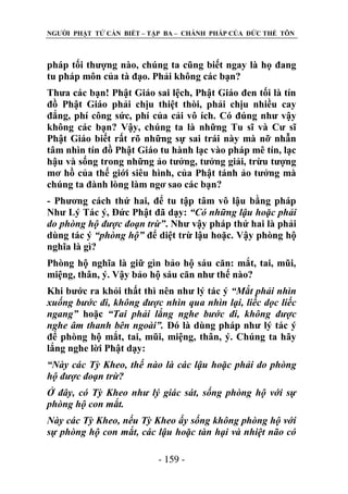 NGƢỜI PHẬT TỬ CẦN BIẾT – TẬP BA – CHÁNH PHÁP CỦA ĐỨC THẾ TÔN

pháp tối thƣợng nào, chúng ta cũng biết ngay là họ đang
tu pháp môn của tà đạo. Phải không các bạn?
Thƣa các bạn! Phật Giáo sai lệch, Phật Giáo đen tối là tín
đồ Phật Giáo phải chịu thiệt thòi, phải chịu nhiều cay
đắng, phí công sức, phí của cải vô ích. Có đúng nhƣ vậy
không các bạn? Vậy, chúng ta là những Tu sĩ và Cƣ sĩ
Phật Giáo biết rất rõ những sự sai trái này mà nỡ nhẫn
tâm nhìn tín đồ Phật Giáo tu hành lạc vào pháp mê tín, lạc
hậu và sống trong những ảo tƣởng, tƣởng giải, trừu tƣợng
mơ hồ của thế giới siêu hình, của Phật tánh ảo tƣởng mà
chúng ta đành lòng làm ngơ sao các bạn?
- Phƣơng cách thứ hai, để tu tập tâm vô lậu bằng pháp
Nhƣ Lý Tác ý, Đức Phật đã dạy: “Có những lậu hoặc phải
do phòng hộ được đoạn trừ”. Nhƣ vậy pháp thứ hai là phải
dùng tác ý “phòng hộ” để diệt trừ lậu hoặc. Vậy phòng hộ
nghĩa là gì?
Phòng hộ nghĩa là giữ gìn bảo hộ sáu căn: mắt, tai, mũi,
miệng, thân, ý. Vậy bảo hộ sáu căn nhƣ thế nào?
Khi bƣớc ra khỏi thất thì nên nhƣ lý tác ý “Mắt phải nhìn
xuống bước đi, không được nhìn qua nhìn lại, liếc dọc liếc
ngang” hoặc “Tai phải lắng nghe bước đi, không được
nghe âm thanh bên ngoài”. Đó là dùng pháp nhƣ lý tác ý
để phòng hộ mắt, tai, mũi, miệng, thân, ý. Chúng ta hãy
lắng nghe lời Phật dạy:
“Này các Tỳ Kheo, thế nào là các lậu hoặc phải do phòng
hộ được đoạn trừ?
Ở đây, có Tỳ Kheo như lý giác sát, sống phòng hộ với sự
phòng hộ con mắt.
Này các Tỳ Kheo, nếu Tỳ Kheo ấy sống không phòng hộ với
sự phòng hộ con mắt, các lậu hoặc tàn hại và nhiệt não có
- 159 -

 