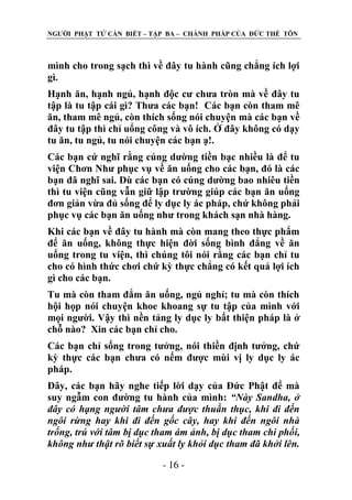 NGƢỜI PHẬT TỬ CẦN BIẾT – TẬP BA – CHÁNH PHÁP CỦA ĐỨC THẾ TÔN

mình cho trong sạch thì về đây tu hành cũng chẳng ích lợi
gì.
Hạnh ăn, hạnh ngủ, hạnh độc cƣ chƣa tròn mà về đây tu
tập là tu tập cái gì? Thƣa các bạn! Các bạn còn tham mê
ăn, tham mê ngủ, còn thích sống nói chuyện mà các bạn về
đây tu tập thì chỉ uổng công và vô ích. Ở đây không có dạy
tu ăn, tu ngủ, tu nói chuyện các bạn ạ!.
Các bạn cứ nghĩ rằng cúng dƣờng tiền bạc nhiều là để tu
viện Chơn Nhƣ phục vụ về ăn uống cho các bạn, đó là các
bạn đã nghĩ sai. Dù các bạn có cúng dƣờng bao nhiêu tiền
thì tu viện cũng vẫn giữ lập trƣờng giúp các bạn ăn uống
đơn giản vừa đủ sống để ly dục ly ác pháp, chứ không phải
phục vụ các bạn ăn uống nhƣ trong khách sạn nhà hàng.
Khi các bạn về đây tu hành mà còn mang theo thực phẩm
để ăn uống, không thực hiện đời sống bình đẳng về ăn
uống trong tu viện, thì chúng tôi nói rằng các bạn chỉ tu
cho có hình thức chơi chứ kỳ thực chẳng có kết quả lợi ích
gì cho các bạn.
Tu mà còn tham đắm ăn uống, ngủ nghỉ; tu mà còn thích
hội họp nói chuyện khoe khoang sự tu tập của mình với
mọi ngƣời. Vậy thì nền tảng ly dục ly bất thiện pháp là ở
chỗ nào? Xin các bạn chỉ cho.
Các bạn chỉ sống trong tƣởng, nói thiền định tƣởng, chứ
kỳ thực các bạn chƣa có nếm đƣợc mùi vị ly dục ly ác
pháp.
Đây, các bạn hãy nghe tiếp lời dạy của Đức Phật để mà
suy ngẫm con đƣờng tu hành của mình: “Này Sandha, ở
đây có hạng người tâm chưa được thuần thục, khi đi đến
ngôi rừng hay khi đi đến gốc cây, hay khi đến ngôi nhà
trống, trú với tâm bị dục tham ám ảnh, bị dục tham chi phối,
không như thật rõ biết sự xuất ly khỏi dục tham đã khởi lên.
- 16 -

 