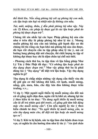 NGƢỜI PHẬT TỬ CẦN BIẾT – TẬP BA – CHÁNH PHÁP CỦA ĐỨC THẾ TÔN

thể khởi lên. Nếu sống phòng hộ với sự phòng hộ con mắt,
các lậu hoặc tàn hại và nhiệt não ấy không còn nữa.
Tai, mũi, miệng, thân, ý đều phải phòng hộ như vậy. Này
các Tỳ Kheo, các pháp ấy được gọi là các lậu hoặc phải do
phòng hộ được đoạn trừ”.
Chúng tôi xin nhắc lại các bạn: Pháp phòng hộ sáu căn
nhƣ ở trên đây là pháp phòng hộ nhƣ lý tác ý. Nhƣng
muốn phòng hộ sáu căn mà không giữ hạnh độc cƣ thì
chúng tôi tin rằng các bạn khó mà phòng hộ sáu căn đƣợc,
dù bạn rất chuyên cần tu tập pháp nhƣ lý tác ý, mà cứ
buông lung phóng dật nói chuyện, thì chất lƣợng tu tập sẽ
không đạt đƣợc hay chỉ là dậm chân tại chỗ mà thôi.
- Phƣơng cách thứ ba, tu tập tâm vô lậu bằng pháp Nhƣ
Lý Tác ý Đức Phật đã dạy: “Có những lậu hoặc phải do
thọ dụng được đoạn trừ.” Nhƣ vậy pháp thứ ba là phải
dùng tác ý “thọ dụng” để diệt trừ lậu hoặc. Vậy thọ dụng
nghĩa là gì?
Thọ dụng là chấp nhận những vật dụng cần thiết vừa đủ
để giữ gìn cơ thể không đói khổ, rét lạnh, muỗi mòng,
nắng, gió, mƣa, bão, che đậy kín đáo không đƣợc trần
truồng, v.v...
Ví dụ 1: Một ngƣời ngồi thiền bị muỗi mòng cắn đốt mà
cứ cố gắng ngồi chịu đau, ngứa rất là khổ sở, nhƣng lại tác
ý theo kiểu tà tƣ duy: “Ta đang ngồi thiền bị muỗi mòng
cắn là để trả nhân quả đời trước, cố gắng giữ tâm bất động
mặc cho muỗi mòng cắn”. Còn nếu ngƣời ấy tác ý theo
kiểu chánh tƣ duy: “Ta ngồi thiền bị muỗi mòng cắn, ta
nên thọ dụng màn che, để diệt trừ lậu hoặc do muỗi mòng
tạo ra”.
Ví dụ 2: Khi ta bị bệnh, sức tu tập làm chủ bệnh chƣa trọn
vẹn, có nghĩa là câu hƣớng tâm nhƣ lý tác ý: “An tịnh thân
- 160 -

 