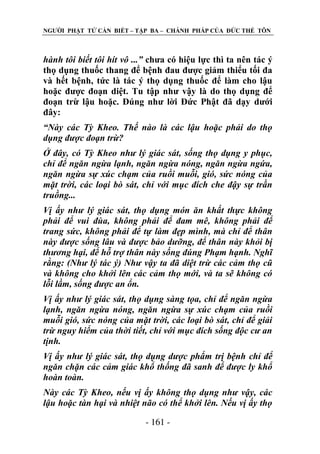 NGƢỜI PHẬT TỬ CẦN BIẾT – TẬP BA – CHÁNH PHÁP CỦA ĐỨC THẾ TÔN

hành tôi biết tôi hít vô ...” chƣa có hiệu lực thì ta nên tác ý
thọ dụng thuốc thang để bệnh đau đƣợc giảm thiểu tối đa
và hết bệnh, tức là tác ý thọ dụng thuốc để làm cho lậu
hoặc đƣợc đoạn diệt. Tu tập nhƣ vậy là do thọ dụng để
đoạn trừ lậu hoặc. Đúng nhƣ lời Đức Phật đã dạy dƣới
đây:
“Này các Tỳ Kheo. Thế nào là các lậu hoặc phải do thọ
dụng được đoạn trừ?
Ở đây, có Tỳ Kheo như lý giác sát, sống thọ dụng y phục,
chỉ để ngăn ngừa lạnh, ngăn ngừa nóng, ngăn ngừa ngứa,
ngăn ngừa sự xúc chạm của ruồi muỗi, gió, sức nóng của
mặt trời, các loại bò sát, chỉ với mục đích che đậy sự trần
truồng...
Vị ấy như lý giác sát, thọ dụng món ăn khất thực không
phải để vui đùa, không phải để đam mê, không phải để
trang sức, không phải để tự làm đẹp mình, mà chỉ để thân
này được sống lâu và được bảo dưỡng, để thân này khỏi bị
thương hại, để hỗ trợ thân này sống đúng Phạm hạnh. Nghĩ
rằng: (Như lý tác ý) Như vậy ta đã diệt trừ các cảm thọ cũ
và không cho khởi lên các cảm thọ mới, và ta sẽ không có
lỗi lầm, sống được an ổn.
Vị ấy như lý giác sát, thọ dụng sàng tọa, chỉ để ngăn ngừa
lạnh, ngăn ngừa nóng, ngăn ngừa sự xúc chạm của ruồi
muỗi gió, sức nóng của mặt trời, các loại bò sát, chỉ để giải
trừ nguy hiểm của thời tiết, chỉ với mục đích sống độc cư an
tịnh.
Vị ấy như lý giác sát, thọ dụng dược phẩm trị bệnh chỉ để
ngăn chặn các cảm giác khổ thống đã sanh để được ly khổ
hoàn toàn.
Này các Tỳ Kheo, nếu vị ấy không thọ dụng như vậy, các
lậu hoặc tàn hại và nhiệt não có thể khởi lên. Nếu vị ấy thọ
- 161 -

 