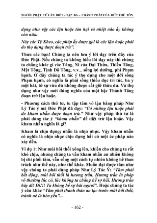 NGƢỜI PHẬT TỬ CẦN BIẾT – TẬP BA – CHÁNH PHÁP CỦA ĐỨC THẾ TÔN

dụng như vậy các lậu hoặc tàn hại và nhiệt não ấy không
còn nữa.
Này các Tỳ Kheo, các pháp ấy được gọi là các lậu hoặc phải
do thọ dụng được đoạn trừ”.
Thƣa các bạn! Chúng ta nên lƣu ý lời dạy trên đây của
Đức Phật. Nếu chúng ta không hiểu lời dạy này thì chúng
ta chẳng khác gì các Tăng, Ni của Đại Thừa, Thiền Tông,
Mật Tông, Tịnh Độ Tông, v.v... sống lợi dƣỡng, phi Phạm
hạnh. Ở đây chúng ta tác ý thọ dụng cho một đời sống
Phạm hạnh, có nghĩa là phải sống thiểu dục tri túc, ba y
một bát, tứ sự vừa đủ không đƣợc cất giữ thừa dƣ. Và thọ
dụng nhƣ vậy mới đúng nghĩa của một bậc Thánh Tăng
đoạn trừ lậu hoặc.
- Phƣơng cách thứ tƣ, tu tập tâm vô lậu bằng pháp Nhƣ
Lý Tác ý mà Đức Phật đã dạy: “Có những lậu hoặc phải
do kham nhẫn được đoạn trừ.” Nhƣ vậy pháp thứ tƣ là
phải dùng tác ý “kham nhẫn” để diệt trừ lậu hoặc. Vậy
kham nhẫn nghĩa là gì?
Kham là chịu đựng; nhẫn là nhịn nhục. Vậy kham nhẫn
có nghĩa là nhịn nhục chịu đựng bất cứ một ác pháp nào
xảy đến.
Ví dụ 1: Nhƣ mùi hôi thối xông lên, khiến cho chúng ta rất
khó chịu, nhƣng chúng ta vẫn kham nhẫn an nhiên không
bị chi phối tâm, vẫn sống một cách tự nhiên không hề than
trách nhƣ thế này, nhƣ thế khác. Muốn đạt đƣợc tâm nhƣ
vậy chúng ta phải dùng pháp Nhƣ Lý Tác Ý: “Tâm phải
bất động, mùi hôi thối là hương trần. Hương trần là pháp
vô thường lúc có, lúc không ta chẳng hề sợ hãi. Hương trần
hãy đi! Đi!!! Ta không hề sợ hãi ngươi”. Hoặc chúng ta tác
ý câu khác “Tâm phải thanh thản an lạc trước mùi hôi thối,
tránh né là hèn yếu”...
- 162 -

 