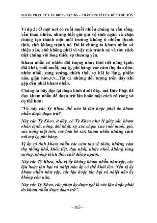 NGƢỜI PHẬT TỬ CẦN BIẾT – TẬP BA – CHÁNH PHÁP CỦA ĐỨC THẾ TÔN

Ví dụ 2: Ở một nơi có ruồi muỗi nhiều chúng ta vẫn sống,
vẫn thản nhiên, nhƣng biết giữ gìn vệ sinh ngăn và chặn
chúng tạo thành một môi trƣờng không ô nhiễm thanh
tịnh, chứ không tránh né. Đó là chúng ta kham nhẫn và
thiện xảo, chứ không phải vì vậy mà tránh né và tìm cách
diệt chúng với lòng thiếu sự thƣơng yêu.
Kham nhẫn có nhiều đối tƣợng nhƣ: thời tiết nóng lạnh,
đói khát, ruồi muỗi, mạ lỵ, phỉ báng; các cảm thọ đau đớn,
nhức nhối, sung sƣớng, thích thú, sợ hãi lo lắng, phiền
não, giận hờn,v.v...Tất cả những đối tƣợng trên đây khi
gặp đều phải kham nhẫn.
Chúng ta hãy đọc lại đoạn kinh dƣới đây, mà Đức Phật đã
dạy kham nhẫn để đoạn trừ lậu hoặc một cách rõ ràng và
cụ thể hơn:
“Và này các Tỳ Kheo, thế nào là lậu hoặc phải do kham
nhẫn được đoạn trừ?
Này các Tỳ Kheo, ở đây, có Tỳ Kheo như lý giác sát, kham
nhẫn lạnh, nóng, đói khát, sự xúc chạm của ruồi muỗi, gió,
sức nóng mặt trời, các loài bò sát; kham nhẫn những cách
nói mạ lỵ, phỉ báng.
Vị ấy có tính kham nhẫn các cảm thọ về thân, những cảm
thọ thống khổ, khốc liệt, đau nhối, nhức nhói, không sung
sướng, không thích thú, chết điếng người.
Này các Tỳ Kheo, nếu vị ấy không kham nhẫn như vậy, các
lậu hoặc tàn hại và nhiệt não ấy có thể khởi lên. Nếu vị ấy
kham nhẫn như vậy, các lậu hoặc tàn hại và nhiệt não ấy
không còn nữa.
Này các Tỳ Kheo, các pháp ấy được gọi là các lậu hoặc phải
do kham nhẫn được đoạn trừ”.

- 163 -

 