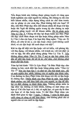 NGƢỜI PHẬT TỬ CẦN BIẾT – TẬP BA – CHÁNH PHÁP CỦA ĐỨC THẾ TÔN

Nếu đoạn kinh này không đƣợc giảng trạch rõ ràng qua
kinh nghiệm của một ngƣời tu chứng, thì chúng ta chỉ còn
biết kham nhẫn, chịu đựng bằng cách ức chế tâm trƣớc
các ác pháp và các cảm thọ. Phải không hỡi các bạn? Ở
đây, khi Đức Phật dạy đến chỗ kham nhẫn để đoạn trừ lậu
hoặc thì Ngài đã không quên trang bị cho chúng ta một
phƣơng pháp tuyệt vời để kham nhẫn. Đó là pháp môn
Như Lý Tác Ý. Chúng tôi đọc lại đoạn kinh mà Đức Phật
chỉ dạy cách thức đoạn trừ lậu hoặc bằng pháp môn Nhƣ
Lý Tác ý cho các bạn. Các bạn hãy lắng nghe: “Này các Tỳ
Kheo, do như lý tác ý, các lậu hoặc chưa sanh không sanh
khởi, và các lậu hoặc đã sanh được trừ diệt”.
Khi tu tập để diệt trừ lậu hoặc với tri kiến, với phòng hộ,
với thọ dụng, với kham nhẫn, với tránh né, với trừ diệt và
với tu tập, thì đều phải dùng pháp Nhƣ Lý Tác Ý. Nếu
không dùng pháp Như Lý Tác Ý mà tu tập bảy pháp trên
đây để diệt lậu hoặc thì đó là ức chế tâm, chứ không phải
đoạn diệt lậu hoặc.
Tóm lại bài kinh “Tất Cả Lậu Hoặc” là Đức Phật dạy cho
chúng ta bảy cách diệt lậu hoặc bằng pháp môn “Như Lý
Tác Ý” Xin các bạn lƣu ý và nhớ kỹ cho bài kinh này, chỉ
có một nghĩa duy nhất, không còn có nghĩa nào khác nữa.
Con đƣờng tu theo Phật Giáo khi đoạn trừ tất cả lậu hoặc
là chứng đạo. Thiền định của Đạo Phật là một loại thiền
định nhắm vào chỗ đau khổ của con ngƣời, tu tập để đẩy
lui và diệt chúng ra khỏi thân tâm. Những pháp môn tu
tập nhƣ vậy không có khó khăn, không có mệt nhọc các
bạn ạ! Chỉ cần bạn có ý chí, có nghị lực, có gan dạ là tâm
các bạn sẽ vô lậu hoàn toàn. Vì thế Đức Phật dám xác
định thời gian tu tập: 7 ngày, 7 tháng, 7 năm là thời gian
cuối cùng ai cũng có thể làm đƣợc, chứ không phải chỉ có
ngƣời căn cơ cao mới tu tập đựợc
- 164 -

 