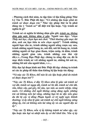 NGƢỜI PHẬT TỬ CẦN BIẾT – TẬP BA – CHÁNH PHÁP CỦA ĐỨC THẾ TÔN

- Phƣơng cách thứ năm, tu tập tâm vô lậu bằng pháp Nhƣ
Lý Tác Ý. Đức Phật đã dạy: “Có những lậu hoặc phải do
tránh né được đoạn trừ.” Nhƣ vậy pháp thứ tƣ là phải
dùng tác ý “tránh né” để diệt trừ lậu hoặc. Vậy tránh né
nghĩa là gì?
Tránh né có nghĩa là không dám gần gũi, tránh xa, không
dám gặp mặt, không dám ở gần. Ngƣời xƣa dạy: “chọn
Thầy mà học, chọn bạn mà chơi. “Thói thường gần mực thì
đen, anh em bạn hữu ta nên chọn người”. Tránh những
ngƣời bạn xấu ác, tránh những ngƣời uống rƣợu say sƣa,
tránh những ngƣời hung ác, nói dối, nói lời hung ác, tránh
những ngƣời cờ bạc gian tham, trộm cƣớp, tà dâm, tránh
những ngƣời gian xảo, tránh những con thú vật
dữ,v.v...Trong Đạo Phật dạy chúng ta sống độc cƣ, đó là
mục đích tránh né với những ngƣời ác, những lời nói ác,
những lời nói xấu ngƣời khác, v.v...
Hãy đọc lại đoạn kinh mà Đức Phật đã dạy chúng ta tránh
né các ác pháp để thân tâm không bị lậu hoặc tác động:
“Và này các Tỳ Kheo, thế nào là các lậu hoặc phải do tránh
né được đoạn trừ”?
“Này các Tỳ Kheo, ở đây Tỳ kheo như lý giác sát tránh né
voi dữ, tránh né ngựa dữ, tránh né bò dữ, tránh né chó dữ,
rắn, khúc cây, gai gốc, hố sâu, vực núi, ao nước nhớp, vũng
nước. Có những chỗ ngồi không xứng đáng ngồi, những
trú xứ không nên lai vãng, những bạn bè ác độc nếu giao
du thì bị các vị đồng Phạm hạnh có trí nghi ngờ, khinh
thường; vị ấy như lý giác sát tránh né chỗ ngồi không xứng
đáng ấy, trú xứ không nên lai vãng ấy và các người độc ác
ấy”.
“Này các Tỳ Kheo, nếu vị ấy không tránh né như vậy, các
lậu hoặc tàn hại và nhiệt não ấy có thể khởi lên. Nếu vị ấy
- 165 -

 
