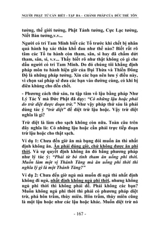 NGƢỜI PHẬT TỬ CẦN BIẾT – TẬP BA – CHÁNH PHÁP CỦA ĐỨC THẾ TÔN

tƣởng, thế giới tƣởng, Phật Tánh tƣởng, Cực Lạc tƣởng,
Niết Bàn tƣởng,v.v...
Ngƣời có trí Tam Minh biết các Tổ trƣớc khi chết bị nhân
quả hành hạ xác thân khổ đau nhƣ thế nào? Biết rất rõ
tâm các Tổ tu hành còn tham, sân, si hay đã chấm dứt
tham, sân, si, v.v... Thấy biết rõ nhƣ thật không có gì che
dấu ngƣời có trí Tam Minh. Do đó chúng tôi khẳng định
pháp môn tu hành hiện giờ của Đại Thừa và Thiền Đông
Độ là những pháp tƣởng. Xin các bạn nên lƣu ý điều này,
vì chọn sai pháp sẽ đƣa các bạn vào đƣờng cùng, có khi bị
điên khùng cho đến chết.
- Phƣơng cách thứ sáu, tu tập tâm vô lậu bằng pháp Nhƣ
Lý Tác Ý mà Đức Phật đã dạy: “Có những lậu hoặc phải
do trừ diệt được đoạn trừ.” Nhƣ vậy pháp thứ sáu là phải
dùng tác ý “trừ diệt” để diệt trừ lậu hoặc. Vậy trừ diệt
nghĩa là gì?
Trừ diệt là làm cho sạch không còn nữa. Toàn câu trên
đây nghĩa là: Có những lậu hoặc cần phải trực tiếp đoạn
trừ lậu hoặc cho thật sạch.
Ví dụ 1: Chƣa đến giờ ăn mà bụng đói muốn ăn thì nhất
định không ăn. Ăn phải đúng giờ, chứ không đƣợc ăn phi
thời. Và sự quyết định không ăn đó bằng phƣơng pháp
nhƣ lý tác ý: “Phải từ bỏ tính tham ăn uống phi thời.
Muốn làm một vị Thánh Tăng mà ăn uống phi thời thì
nghĩa lý gì là một Thánh Tăng?”
Ví dụ 2: Chƣa đến giờ ngủ mà muốn đi ngủ thì nhất định
không đi ngủ, nhất định không ngủ phi thời, nhƣng không
ngủ phi thời thì không phải dễ. Phải không các bạn?
Muốn không ngủ phi thời thì phải có phƣơng pháp diệt
trừ, phá hôn trầm, thùy miên. Hôn trầm, thùy miên cũng
là một lậu hoặc nhƣ các lậu hoặc khác. Muốn diệt trừ nó
- 167 -

 