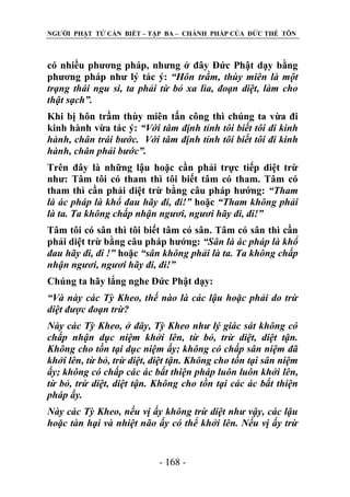 NGƢỜI PHẬT TỬ CẦN BIẾT – TẬP BA – CHÁNH PHÁP CỦA ĐỨC THẾ TÔN

có nhiều phƣơng pháp, nhƣng ở đây Đức Phật dạy bằng
phƣơng pháp nhƣ lý tác ý: “Hôn trầm, thùy miên là một
trạng thái ngu si, ta phải từ bỏ xa lìa, đoạn diệt, làm cho
thật sạch”.
Khi bị hôn trầm thùy miên tấn công thì chúng ta vừa đi
kinh hành vừa tác ý: “Với tâm định tỉnh tôi biết tôi đi kinh
hành, chân trái bước. Với tâm định tỉnh tôi biết tôi đi kinh
hành, chân phải bước”.
Trên đây là những lậu hoặc cần phải trực tiếp diệt trừ
nhƣ: Tâm tôi có tham thì tôi biết tâm có tham. Tâm có
tham thì cần phải diệt trừ bằng câu pháp hƣớng: “Tham
là ác pháp là khổ đau hãy đi, đi!” hoặc “Tham không phải
là ta. Ta không chấp nhận ngươi, ngươi hãy đi, đi!”
Tâm tôi có sân thì tôi biết tâm có sân. Tâm có sân thì cần
phải diệt trừ bằng câu pháp hƣớng: “Sân là ác pháp là khổ
đau hãy đi, đi !” hoặc “sân không phải là ta. Ta không chấp
nhận ngươi, ngươi hãy đi, đi!”
Chúng ta hãy lắng nghe Đức Phật dạy:
“Và này các Tỳ Kheo, thế nào là các lậu hoặc phải do trừ
diệt được đoạn trừ?
Này các Tỳ Kheo, ở đây, Tỳ Kheo như lý giác sát không có
chấp nhận dục niệm khởi lên, từ bỏ, trừ diệt, diệt tận.
Không cho tồn tại dục niệm ấy; không có chấp sân niệm đã
khởi lên, từ bỏ, trừ diệt, diệt tận. Không cho tồn tại sân niệm
ấy; không có chấp các ác bất thiện pháp luôn luôn khởi lên,
từ bỏ, trừ diệt, diệt tận. Không cho tồn tại các ác bất thiện
pháp ấy.
Này các Tỳ Kheo, nếu vị ấy không trừ diệt như vậy, các lậu
hoặc tàn hại và nhiệt não ấy có thể khởi lên. Nếu vị ấy trừ

- 168 -

 