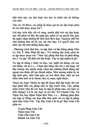 NGƢỜI PHẬT TỬ CẦN BIẾT – TẬP BA – CHÁNH PHÁP CỦA ĐỨC THẾ TÔN

diệt như vậy, các lậu hoặc tàn hại và nhiệt não ấy không
còn nữa.
Này các Tỳ Kheo, các pháp ấy được gọi là các lậu hoặc phải
do trừ diệt được đoạn trừ”.
Lời dạy trên đây rất rõ ràng, muốn diệt trừ các lậu hoặc
này thì phải có đầy đủ nghị lực, phải có sự quyết chí, gan
dạ ngăn chặn không để tâm làm theo dục. Nguyện chết bỏ
chứ không làm nô lệ, tay sai cho dục. Có quyết tâm cao
nhƣ vậy thì mới thắng đƣợc dục.
- Phƣơng cách thứ bảy, tu tập tâm vô lậu bằng pháp Nhƣ
Lý Tác Ý. Đức Phật đã dạy: “Có những lậu hoặc phải do
tu tập được đoạn trừ.” Nhƣ vậy pháp thứ bảy là phải dùng
tác ý “tu tập” để diệt trừ lậu hoặc. Vậy tu tập nghĩa là gì?
Tu tập là dùng ý thức tƣ duy, suy nghĩ cái đúng, cái sai,
cái thiện, cái ác,v.v... Chọn lựa từng câu tác ý cho hợp với
đặc tƣớng của mình, hoặc chọn lựa những hành động nội
ngoại của thân, để tạo thành niệm. Nhờ nƣơng niệm ấy tu
tập tỉnh giác, nhờ tỉnh giác an trú thân tâm, nhờ an trú
thân tâm mới xả ly tham, sân, si, mạn, nghi đƣợc.
Thƣa các bạn! Muốn tu tập để đoạn diệt lậu hoặc thì các
bạn phải biết các pháp nào tu tập trƣớc tiên. Vậy, pháp
môn trƣớc tiên để các bạn tu tập là pháp nào, các bạn có
biết chăng? Có lẽ các bạn sẽ trả lời: Tứ Chánh Cần, Tứ
Niệm Xứ, hay Định Niệm Hơi Thở, v.v... Không phải đâu
các bạn ạ! Pháp các bạn đầu tiên mới vào tu tập là pháp
môn Bảy Giác Chi. Vậy Bảy Giác Chi là gì? Bảy Giác Chi
gồm có:
Trạch Pháp Giác Chi
Niệm Giác Chi
Tinh Tấn Giác Chi
Khinh An Giác Chi
- 169 -

 