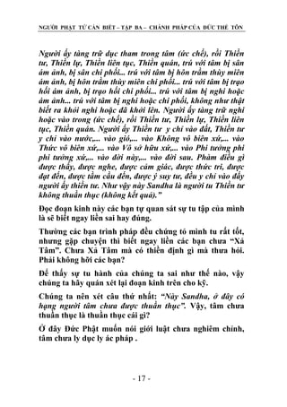 NGƢỜI PHẬT TỬ CẦN BIẾT – TẬP BA – CHÁNH PHÁP CỦA ĐỨC THẾ TÔN

Người ấy tàng trữ dục tham trong tâm (ức chế), rồi Thiền
tư, Thiền lự, Thiền liên tục, Thiền quán, trú với tâm bị sân
ám ảnh, bị sân chi phối... trú với tâm bị hôn trầm thùy miên
ám ảnh, bị hôn trầm thùy miên chi phối... trú với tâm bị trạo
hối ám ảnh, bị trạo hối chi phối... trú với tâm bị nghi hoặc
ám ảnh... trú với tâm bị nghi hoặc chi phối, không như thật
biết ra khỏi nghi hoặc đã khởi lên. Người ấy tàng trữ nghi
hoặc vào trong (ức chế), rồi Thiền tư, Thiền lự, Thiền liên
tục, Thiền quán. Người ấy Thiền tư y chỉ vào đất, Thiền tư
y chỉ vào nước,... vào gió,... vào Không vô biên xứ,... vào
Thức vô biên xứ,... vào Vô sở hữu xứ,... vào Phi tưởng phi
phi tưởng xứ,... vào đời này,... vào đời sau. Phàm điều gì
được thấy, được nghe, được cảm giác, được thức tri, được
đạt đến, được tầm cầu đến, được ý suy tư, đều y chỉ vào đấy
người ấy thiền tư. Như vậy này Sandha là người tu Thiền tư
không thuần thục (không kết quả).”
Đọc đoạn kinh này các bạn tự quan sát sự tu tập của mình
là sẽ biết ngay liền sai hay đúng.
Thƣờng các bạn trình pháp đều chứng tỏ mình tu rất tốt,
nhƣng gặp chuyện thì biết ngay liền các bạn chƣa “Xả
Tâm”. Chƣa Xả Tâm mà có thiền định gì mà thƣa hỏi.
Phải không hỡi các bạn?
Để thấy sự tu hành của chúng ta sai nhƣ thế nào, vậy
chúng ta hãy quán xét lại đoạn kinh trên cho kỹ.
Chúng ta nên xét câu thứ nhất: “Này Sandha, ở đây có
hạng người tâm chưa được thuần thục”. Vậy, tâm chƣa
thuần thục là thuần thục cái gì?
Ở đây Đức Phật muốn nói giới luật chƣa nghiêm chỉnh,
tâm chƣa ly dục ly ác pháp .

- 17 -

 
