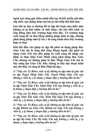 NGƢỜI PHẬT TỬ CẦN BIẾT – TẬP BA – CHÁNH PHÁP CỦA ĐỨC THẾ TÔN

hạnh nơi rừng già, thân mình tiều tụy đi hết muốn nổi nhƣ
sắp chết, mà chẳng đƣợc lợi ích gì cho kiếp đời khổ đau.
Sau khi tự tìm ra đƣờng lối tu tập thì Ngài cảm thấy nhƣ
không có gì khó khăn và mệt nhọc, chỉ cần biết cách xả
tâm đúng nhƣ bảy trƣờng hợp trên đây. Và trƣờng hợp
cuối cùng để xả tâm bằng những pháp môn tu tập, nhƣng
phải dùng pháp nhƣ lý tác ý đi song hành theo bảy trƣờng
hợp xả tâm.
Khi bắt đầu vào pháp tu tập thì phải sử dụng pháp Bảy
Giác Chi, dù là sống đời sống Phạm hạnh vẫn phải sử
dụng Giác Chi cho đến pháp tu cuối cùng để nhập các
định và thực hiện Tam Minh cũng phải dùng Bảy Giác
Chi, nhƣng nó không phải là Bảy Pháp Giác Chi mà là
bảy năng lực Giác Chi. Đây chúng ta hãy đọc đoạn kinh
này thì thấy rõ ràng là Đức Phật đã dạy:
1/ “Này các Tỳ Kheo, nếu vị ấy không tu tập như lý giác sát
tu tập Trạch Pháp Giác Chi, Trạch Pháp Giác Chi này
không y viễn ly, y ly tham, y đoạn diệt, y hướng đến từ bỏ.”
2/ “Này các Tỳ Kheo, nếu vị ấy không tu tập như lý giác sát
tu tập Niệm Giác Chi, Niệm Giác Chi này không y viễn ly, y
ly tham, y đoạn diệt, y hướng đến từ bỏ.”
3/ “Này các Tỳ Kheo, nếu vị ấy không tu tập như lý giác sát
tu tập Tinh Tấn Giác Chi, Tinh Tấn Giác Chi này không y
viễn ly, y ly tham, y đoạn diệt, y hướng đến từ bỏ”.
4/ “Này các Tỳ Kheo, nếu vị ấy không tu tập như lý giác sát
tu tập Khinh an Giác Chi, Khinh an Giác Chi này không y
viễn ly, y ly tham, y đoạn diệt, y hướng đến từ bỏ”.
5/ “Này các Tỳ Kheo, nếu vị ấy không tu tập như lý giác sát
tu tập Hỷ Giác Chi, Hỷ Giác Chi này không y viễn ly, y ly
tham, y đoạn diệt, y hướng đến từ bỏ.”
- 171 -

 