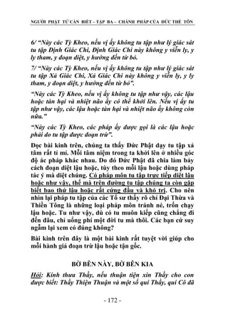 NGƢỜI PHẬT TỬ CẦN BIẾT – TẬP BA – CHÁNH PHÁP CỦA ĐỨC THẾ TÔN

6/ “Này các Tỳ Kheo, nếu vị ấy không tu tập như lý giác sát
tu tập Định Giác Chi, Định Giác Chi này không y viễn ly, y
ly tham, y đoạn diệt, y hướng đến từ bỏ.
7/ “Này các Tỳ Kheo, nếu vị ấy không tu tập như lý giác sát
tu tập Xả Giác Chi, Xả Giác Chi này không y viễn ly, y ly
tham, y đoạn diệt, y hướng đến từ bỏ”.
“Này các Tỳ Kheo, nếu vị ấy không tu tập như vậy, các lậu
hoặc tàn hại và nhiệt não ấy có thể khởi lên. Nếu vị ấy tu
tập như vậy, các lậu hoặc tàn hại và nhiệt não ấy không còn
nữa.”
“Này các Tỳ Kheo, các pháp ấy được gọi là các lậu hoặc
phải do tu tập được đoạn trừ”.
Đọc bài kinh trên, chúng ta thấy Đức Phật dạy tu tập xả
tâm rất tỉ mỉ. Mỗi tâm niệm trong ta khởi lên ở nhiều góc
độ ác pháp khác nhau. Do đó Đức Phật đã chia làm bảy
cách đoạn diệt lậu hoặc, tùy theo mỗi lậu hoặc dùng pháp
tác ý mà diệt chúng. Có pháp môn tu tập trực tiếp diệt lậu
hoặc nhƣ vậy, thế mà trên đƣờng tu tập chúng ta còn gặp
biết bao thứ lậu hoặc rất cứng đầu và khó trị. Cho nên
nhìn lại pháp tu tập của các Tổ sƣ thấy rõ chỉ Đại Thừa và
Thiền Tông là những loại pháp môn tránh né, trốn chạy
lậu hoặc. Tu nhƣ vậy, dù có tu muôn kiếp cũng chẳng đi
đến đâu, chỉ uổng phí một đời tu mà thôi. Các bạn cứ suy
ngẫm lại xem có đúng không?
Bài kinh trên đây là một bài kinh rất tuyệt vời giúp cho
mỗi hành giả đoạn trừ lậu hoặc tận gốc.
BỜ BÊN NÀY, BỜ BÊN KIA
Hỏi: Kính thưa Thầy, nếu thuận tiện xin Thầy cho con
được biết: Thầy Thiện Thuận và một số quí Thầy, quí Cô đã
- 172 -

 