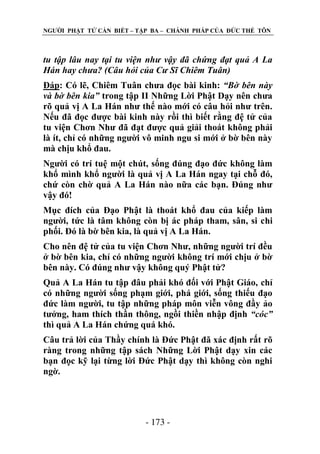 NGƢỜI PHẬT TỬ CẦN BIẾT – TẬP BA – CHÁNH PHÁP CỦA ĐỨC THẾ TÔN

tu tập lâu nay tại tu viện như vậy đã chứng đạt quả A La
Hán hay chưa? (Câu hỏi của Cư Sĩ Chiêm Tuân)
Đáp: Có lẽ, Chiêm Tuân chƣa đọc bài kinh: “Bờ bên này
và bờ bên kia” trong tập II Những Lời Phật Dạy nên chƣa
rõ quả vị A La Hán nhƣ thế nào mới có câu hỏi nhƣ trên.
Nếu đã đọc đƣợc bài kinh này rồi thì biết rằng đệ tử của
tu viện Chơn Nhƣ đã đạt đƣợc quả giải thoát không phải
là ít, chỉ có những ngƣời vô minh ngu si mới ở bờ bên này
mà chịu khổ đau.
Ngƣời có trí tuệ một chút, sống đúng đạo đức không làm
khổ mình khổ ngƣời là quả vị A La Hán ngay tại chỗ đó,
chứ còn chờ quả A La Hán nào nữa các bạn. Đúng nhƣ
vậy đó!
Mục đích của Đạo Phật là thoát khổ đau của kiếp làm
ngƣời, tức là tâm không còn bị ác pháp tham, sân, si chi
phối. Đó là bờ bên kia, là quả vị A La Hán.
Cho nên đệ tử của tu viện Chơn Nhƣ, những ngƣời trí đều
ở bờ bên kia, chỉ có những ngƣời không trí mới chịu ở bờ
bên này. Có đúng nhƣ vậy không quý Phật tử?
Quả A La Hán tu tập đâu phải khó đối với Phật Giáo, chỉ
có những ngƣời sống phạm giới, phá giới, sống thiếu đạo
đức làm ngƣời, tu tập những pháp môn viễn vông đầy ảo
tƣởng, ham thích thần thông, ngồi thiền nhập định “cóc”
thì quả A La Hán chứng quá khó.
Câu trả lời của Thầy chính là Đức Phật đã xác định rất rõ
ràng trong những tập sách Những Lời Phật dạy xin các
bạn đọc kỹ lại từng lời Đức Phật dạy thì không còn nghi
ngờ.

- 173 -

 