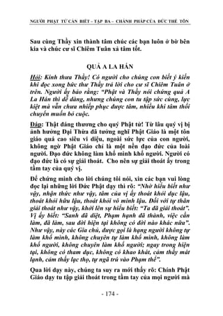 NGƢỜI PHẬT TỬ CẦN BIẾT – TẬP BA – CHÁNH PHÁP CỦA ĐỨC THẾ TÔN

Sau cùng Thầy xin thành tâm chúc các bạn luôn ở bờ bên
kia và chúc cƣ sĩ Chiêm Tuân xả tâm tốt.
QUẢ A LA HÁN
Hỏi: Kính thưa Thầy! Có người cho chúng con biết ý kiến
khi đọc xong bức thư Thầy trả lời cho cư sĩ Chiêm Tuân ở
trên. Người ấy bảo rằng: “Phật và Thầy nói chứng quả A
La Hán thì dễ dàng, nhưng chúng con tu tập sức cùng, lực
kiệt mà vẫn chưa nhiếp phục được tâm, nhiều khi tâm thối
chuyển muốn bỏ cuộc.
Đáp: Thật đáng thƣơng cho quý Phật tử! Từ lâu quý vị bị
ảnh hƣởng Đại Thừa đã tƣởng nghĩ Phật Giáo là một tôn
giáo quá cao siêu vi diệu, ngoài sức lực của con ngƣời,
không ngờ Phật Giáo chỉ là một nền đạo đức của loài
ngƣời. Đạo đức không làm khổ mình khổ ngƣời. Ngƣời có
đạo đức là có sự giải thoát. Cho nên sự giải thoát ấy trong
tầm tay của quý vị.
Để chứng minh cho lời chúng tôi nói, xin các bạn vui lòng
đọc lại những lời Đức Phật dạy thì rõ: “Nhờ hiểu biết như
vậy, nhận thức như vậy, tâm của vị ấy thoát khỏi dục lậu,
thoát khỏi hữu lậu, thoát khỏi vô minh lậu. Đối với tự thân
giải thoát như vậy, khởi lên sự hiểu biết: “Ta đã giải thoát”.
Vị ấy biết: “Sanh đã diệt, Phạm hạnh đã thành, việc cần
làm, đã làm, sau đời hiện tại không có đời nào khác nữa”.
Như vậy, này các Gia chủ, được gọi là hạng người không tự
làm khổ mình, không chuyên tự làm khổ mình, không làm
khổ người, không chuyên làm khổ người; ngay trong hiện
tại, không có tham dục, không có khao khát, cảm thấy mát
lạnh, cảm thấy lạc thọ, tự ngã trú vào Phạm thể”.
Qua lời dạy này, chúng ta suy ra mới thấy rõ: Chính Phật
Giáo dạy tu tập giải thoát trong tầm tay của mọi ngƣời mà
- 174 -

 