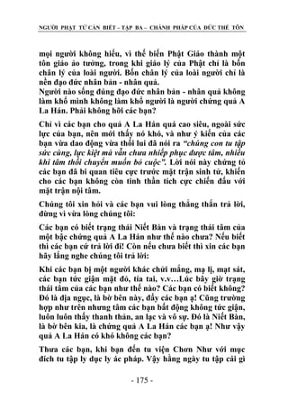 NGƢỜI PHẬT TỬ CẦN BIẾT – TẬP BA – CHÁNH PHÁP CỦA ĐỨC THẾ TÔN

mọi ngƣời không hiểu, vì thế biến Phật Giáo thành một
tôn giáo ảo tƣởng, trong khi giáo lý của Phật chỉ là bốn
chân lý của loài ngƣời. Bốn chân lý của loài ngƣời chỉ là
nền đạo đức nhân bản - nhân quả.
Ngƣời nào sống đúng đạo đức nhân bản - nhân quả không
làm khổ mình không làm khổ ngƣời là ngƣời chứng quả A
La Hán. Phải không hỡi các bạn?
Chỉ vì các bạn cho quả A La Hán quá cao siêu, ngoài sức
lực của bạn, nên mới thấy nó khó, và nhƣ ý kiến của các
bạn vừa dao động vừa thối lui đã nói ra “chúng con tu tập
sức cùng, lực kiệt mà vẫn chưa nhiếp phục được tâm, nhiều
khi tâm thối chuyển muốn bỏ cuộc”. Lời nói này chứng tỏ
các bạn đã bi quan tiêu cực trƣớc mặt trận sinh tử, khiến
cho các bạn không còn tinh thần tích cực chiến đấu với
mặt trận nội tâm.
Chúng tôi xin hỏi và các bạn vui lòng thẳng thắn trả lời,
đừng vì vừa lòng chúng tôi:
Các bạn có biết trạng thái Niết Bàn và trạng thái tâm của
một bậc chứng quả A La Hán nhƣ thế nào chƣa? Nếu biết
thì các bạn cứ trả lời đi! Còn nếu chƣa biết thì xin các bạn
hãy lắng nghe chúng tôi trả lời:
Khi các bạn bị một ngƣời khác chửi mắng, mạ lị, mạt sát,
các bạn tức giận mặt đỏ, tía tai, v.v…Lúc bây giờ trạng
thái tâm của các bạn nhƣ thế nào? Các bạn có biết không?
Đó là địa ngục, là bờ bên này, đấy các bạn ạ! Cũng trƣờng
hợp nhƣ trên nhƣng tâm các bạn bất động không tức giận,
luôn luôn thấy thanh thản, an lạc và vô sự. Đó là Niết Bàn,
là bờ bên kia, là chứng quả A La Hán các bạn ạ! Nhƣ vậy
quả A La Hán có khó không các bạn?
Thƣa các bạn, khi bạn đến tu viện Chơn Nhƣ với mục
đích tu tập ly dục ly ác pháp. Vậy hằng ngày tu tập cái gì
- 175 -

 