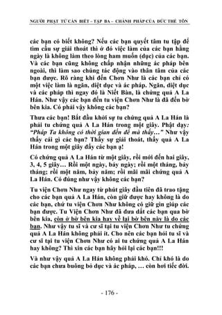 NGƢỜI PHẬT TỬ CẦN BIẾT – TẬP BA – CHÁNH PHÁP CỦA ĐỨC THẾ TÔN

các bạn có biết không? Nếu các bạn quyết tâm tu tập để
tìm cầu sự giải thoát thì ở đó việc làm của các bạn hằng
ngày là không làm theo lòng ham muốn (dục) của các bạn.
Và các bạn cũng không chấp nhận những ác pháp bên
ngoài, thì làm sao chúng tác động vào thân tâm của các
bạn đƣợc. Rõ ràng khi đến Chơn Nhƣ là các bạn chỉ có
một việc làm là ngăn, diệt dục và ác pháp. Ngăn, diệt dục
và các pháp thì ngay đó là Niết Bàn, là chứng quả A La
Hán. Nhƣ vậy các bạn đến tu viện Chơn Nhƣ là đã đến bờ
bên kia. Có phải vậy không các bạn?
Thƣa các bạn! Bắt đầu khởi sự tu chứng quả A La Hán là
phải tu chứng quả A La Hán trong một giây. Phật dạy:
“Pháp Ta không có thời gian đến để mà thấy…” Nhƣ vậy
thấy cái gì các bạn? Thấy sự giải thoát, thấy quả A La
Hán trong một giây đấy các bạn ạ!
Có chứng quả A La Hán từ một giây, rồi mới đến hai giây,
3, 4, 5 giây… Rồi một ngày, bảy ngày; rồi một tháng, bảy
tháng; rồi một năm, bảy năm; rồi mãi mãi chứng quả A
La Hán. Có đúng nhƣ vậy không các bạn?
Tu viện Chơn Nhƣ ngay từ phút giây đầu tiên đã trao tặng
cho các bạn quả A La Hán, còn giữ đƣợc hay không là do
các bạn, chứ tu viện Chơn Nhƣ không có giữ gìn giúp các
bạn đƣợc. Tu Viện Chơn Nhƣ đã đƣa dắt các bạn qua bờ
bên kia, còn ở bờ bên kia hay về lại bờ bên này là do các
bạn. Nhƣ vậy tu sĩ và cƣ sĩ tại tu viện Chơn Nhƣ tu chứng
quả A La Hán không phải ít. Cho nên các bạn hỏi tu sĩ và
cƣ sĩ tại tu viện Chơn Nhƣ có ai tu chứng quả A La Hán
hay không? Thì xin các bạn hãy hỏi lại các bạn!!!
Và nhƣ vậy quả A La Hán không phải khó. Chỉ khó là do
các bạn chƣa buông bỏ dục và ác pháp, … còn hơi tiếc đời.

- 176 -

 
