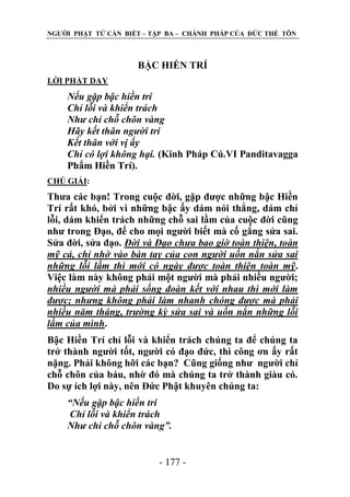 NGƢỜI PHẬT TỬ CẦN BIẾT – TẬP BA – CHÁNH PHÁP CỦA ĐỨC THẾ TÔN

BẬC HIỀN TRÍ
LỜI PHẬT DẠY

Nếu gặp bậc hiền trí
Chỉ lỗi và khiển trách
Như chỉ chỗ chôn vàng
Hãy kết thân người trí
Kết thân với vị ấy
Chỉ có lợi không hại. (Kinh Pháp Cú.VI Panditavagga
Phẩm Hiền Trí).
CHÖ GIẢI:

Thƣa các bạn! Trong cuộc đời, gặp đƣợc những bậc Hiền
Trí rất khó, bởi vì những bậc ấy dám nói thẳng, dám chỉ
lỗi, dám khiển trách những chỗ sai lầm của cuộc đời cũng
nhƣ trong Đạo, để cho mọi ngƣời biết mà cố gắng sửa sai.
Sửa đời, sửa đạo. Đời và Đạo chưa bao giờ toàn thiện, toàn
mỹ cả, chỉ nhờ vào bàn tay của con người uốn nắn sửa sai
những lỗi lầm thì mới có ngày được toàn thiện toàn mỹ.
Việc làm này không phải một ngƣời mà phải nhiều ngƣời;
nhiều người mà phải sống đoàn kết với nhau thì mới làm
được; nhưng không phải làm nhanh chóng được mà phải
nhiều năm tháng, trường kỳ sửa sai và uốn nắn những lỗi
lầm của mình.
Bậc Hiền Trí chỉ lỗi và khiển trách chúng ta để chúng ta
trở thành ngƣời tốt, ngƣời có đạo đức, thì công ơn ấy rất
nặng. Phải không hỡi các bạn? Cũng giống nhƣ ngƣời chỉ
chỗ chôn của báu, nhờ đó mà chúng ta trở thành giàu có.
Do sự ích lợi này, nên Đức Phật khuyên chúng ta:
“Nếu gặp bậc hiền trí
Chỉ lỗi và khiển trách
Như chỉ chỗ chôn vàng”.
- 177 -

 