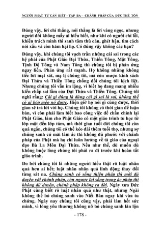 NGƢỜI PHẬT TỬ CẦN BIẾT – TẬP BA – CHÁNH PHÁP CỦA ĐỨC THẾ TÔN

Đúng vậy, lời chỉ thẳng, nói thẳng là lời vàng ngọc, nhƣng
ngƣời đời không mấy ai hiểu biết, nhƣ khi có ngƣời chỉ lỗi,
khiển trách mình thì sanh tâm thù oán, ghét hận, tìm cách
nói xấu và còn hãm hại họ. Có đúng vậy không các bạn?
Đúng vậy, khi chúng tôi vạch trần những cái sai trong các
hệ phái của Phật Giáo Đại Thừa, Thiền Tông, Mật Tông,
Tịnh Độ Tông và Nam Tông thì chúng tôi bị phản ứng
ngay liền. Phản ứng rất mạnh. Họ không những không
tiếc lời mạt sát, mạ lị chúng tôi, mà còn mƣợn kinh sách
Đại Thừa và Thiền Tông chống đối chúng tôi kịch liệt.
Nhƣng chúng tôi vẫn im lặng, vì biết họ đang mang nhiều
kiến chấp sai lầm của Đại Thừa và Thiền Tông. Chúng tôi
nghĩ rằng: Cái gì đúng là đúng cái gì sai là sai, không thể
có ai bóp méo nó được. Hiện giờ họ nói gì cũng đƣợc, thời
gian sẽ trả lời với họ. Chúng tôi không có thời gian để luận
bàn, vì còn phải làm biết bao công việc để chấn chỉnh lại
Phật Giáo, làm cho Phật Giáo có một giáo trình tu học từ
lớp một đến lớp tám, mà thời gian tuổi đời chúng tôi còn
quá ngắn, chúng tôi có thể kéo dài thêm tuổi thọ, nhƣng sợ
chúng sanh cứ mãi làm ác thì không đủ phƣớc với chánh
pháp của Phật mà họ chỉ luôn hƣớng về tà giáo của ngoại
đạo Bà La Môn Đại Thừa. Nếu nhƣ thế, dù muốn dù
không buộc lòng chúng tôi phải ra đi trƣớc khi hoàn tất
giáo trình.
Do bởi chúng tôi là những ngƣời hiểu thật rõ luật nhân
quả hơn ai hết; luật nhân nhân quả linh động thay đổi
từng sát na. Chúng sanh có sống thiện pháp thì mới đủ
duyên với chánh pháp, còn ngược lại sống trong ác pháp thì
không đủ duyên, chánh pháp không ra đời. Ngày xƣa Đức
Phật cũng biết rõ luật nhân quả nhƣ thật, nhƣng Ngài
không thể bỏ chúng sanh vào Niết Bàn ngay khi vừa tu
chứng. Ngày nay chúng tôi cũng vậy, phải làm hết sức
mình, vì lòng yêu thƣơng không nỡ bỏ chúng sanh lăn lộn
- 178 -

 