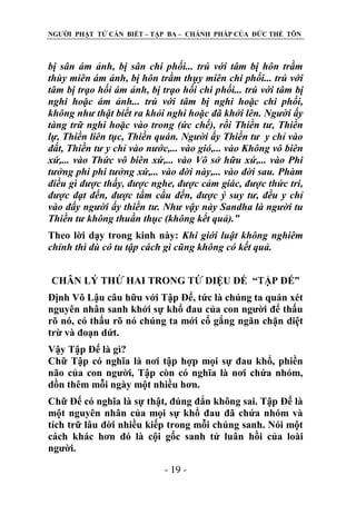 NGƢỜI PHẬT TỬ CẦN BIẾT – TẬP BA – CHÁNH PHÁP CỦA ĐỨC THẾ TÔN

bị sân ám ảnh, bị sân chi phối... trú với tâm bị hôn trầm
thùy miên ám ảnh, bị hôn trầm thụy miên chi phối... trú với
tâm bị trạo hối ám ảnh, bị trạo hối chi phối... trú với tâm bị
nghi hoặc ám ảnh... trú với tâm bị nghi hoặc chi phối,
không như thật biết ra khỏi nghi hoặc đã khởi lên. Người ấy
tàng trữ nghi hoặc vào trong (ức chế), rồi Thiền tư, Thiền
lự, Thiền liên tục, Thiền quán. Người ấy Thiền tư y chỉ vào
đất, Thiền tư y chỉ vào nước,... vào gió,... vào Không vô biên
xứ,... vào Thức vô biên xứ,... vào Vô sở hữu xứ,... vào Phi
tưởng phi phi tưởng xứ,... vào đời này,... vào đời sau. Phàm
điều gì được thấy, được nghe, được cảm giác, được thức tri,
được đạt đến, được tầm cầu đến, được ý suy tư, đều y chỉ
vào đấy người ấy thiền tư. Như vậy này Sandha là người tu
Thiền tư không thuần thục (không kết quả).”
Theo lời dạy trong kinh này: Khi giới luật không nghiêm
chỉnh thì dù có tu tập cách gì cũng không có kết quả.
CHÂN LÝ THỨ HAI TRONG TỨ DIỆU ÐẾ “TẬP ĐẾ”
Định Vô Lậu câu hữu với Tập Đế, tức là chúng ta quán xét
nguyên nhân sanh khởi sự khổ đau của con ngƣời để thấu
rõ nó, có thấu rõ nó chúng ta mới cố gắng ngăn chặn diệt
trừ và đoạn dứt.
Vậy Tập Đế là gì?
Chữ Tập có nghĩa là nơi tập hợp mọi sự đau khổ, phiền
não của con ngƣời, Tập còn có nghĩa là nơi chứa nhóm,
dồn thêm mỗi ngày một nhiều hơn.
Chữ Đế có nghĩa là sự thật, đúng đắn không sai. Tập Đế là
một nguyên nhân của mọi sự khổ đau đã chứa nhóm và
tích trữ lâu đời nhiều kiếp trong mỗi chúng sanh. Nói một
cách khác hơn đó là cội gốc sanh tử luân hồi của loài
ngƣời.
- 19 -

 