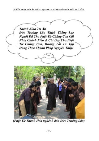 NGƢỜI PHẬT TỬ CẦN BIẾT – TẬP BA – CHÁNH PHÁP CỦA ĐỨC THẾ TÔN

Thành Kính Tri Ân
Đức Trưởng Lão Thích Thông Lạc
Người Đã Cho Phật Tử Chúng Con Cái
Nhìn Chánh Kiến & Chỉ Dạy Cho Phật
Tử Chúng Con, Đường Lối Tu Tập
Đúng Theo Chánh Pháp Nguyên Thủy.

(Phật Tử Thanh Hóa nghênh đón Đức Trưởng Lão)
-2-

 