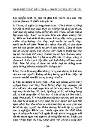 NGƢỜI PHẬT TỬ CẦN BIẾT – TẬP BA – CHÁNH PHÁP CỦA ĐỨC THẾ TÔN

Cội nguồn sanh ra mọi sự đau khổ phiền não của con
ngƣời gồm có 10 phiền não gốc là:
1/ Tham, có nghĩa là lòng tham lam: “Tánh tham có động
lực bắt ta phải dòm ngó, theo dõi những cái gì nó ưa thích,
như tiền tài, danh vọng, miếng ăn, chỗ ở v.v... rồi nó xúi ta
lập mưu nầy, chước nọ để tầm kiếm cho được những thứ
ấy. Điều tai hại nhất là lòng tham không đáy, thâu góp bao
nhiêu cũng không vừa; được một muốn có mười, được
mười muốn có trăm. Tham cho mình chưa đủ, và còn tham
cho bà con quyến thuộc và xứ sở của mình. Cũng vì tham
mà ăn không ngon, ngủ không yên; cũng vì tham mà cha
mẹ vợ con xung đột; cũng vì tham mà bè bạn chia lìa; cũng
vì tham mà đồng bào trở lại xung đột, xâu xé nhau; cũng vì
tham mà chiến tranh tiếp diễn, giết hại không biết bao sanh
linh. Tóm lại cũng vì tham mà nhân loại và chúng sanh
chịu không biết bao nhiêu điều thống khổ”.
Lòng tham đã mang đến không riêng cho chúng ta khổ mà
còn cả mọi ngƣời, không những trong quá khứ, hiện tại
mà còn có thể kéo dài trong tƣơng lai nữa.
2/ Sân, có nghĩa là nóng giận: «Khi gặp những cảnh trái ý
nghịch lòng, như lòng tham không được toại nguyện, thì
sân nổi lên, như một ngọn lửa dữ đốt cháy lòng ta. Thế là
mặt mày đỏ tía hay tái xanh, bộ dạng thô bỉ, nói năng hung
dữ, có khi dùng đến võ lực hay vũ khí để hạ kẻ làm trái ý,
phật lòng mình. Vì nóng giận mà cha mẹ, vợ con, anh em xa
lìa, bạn bè ly tán; vì nóng giận mà mọi người trở nên thù
địch, nhân loại đua nhau ra chiến trường; vì nóng giận mà
kẻ bị tàn tật, người vào khám đường, kẻ mất địa vị, người
tan sự nghiệp». Kinh dạy: “Nhất niệm tâm sân khởi, bách
vạn chướng môn khai” có nghĩa là một niệm nóng giận nổi
lên thì trăm ngàn cửa nghiệp chƣớng đều mở ra. Sách xƣa
dạy: “Nhất tinh chi hỏa, năng thiêu vạn khoảnh công đức
- 20 -

 