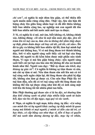NGƢỜI PHẬT TỬ CẦN BIẾT – TẬP BA – CHÁNH PHÁP CỦA ĐỨC THẾ TÔN

chi sơn”, có nghĩa là một đóm lửa giận, có thể thiêu đốt
sạch muôn mẫu rừng công đức. Thật vậy, lửa sân hận đã
bừng cháy lên giữa lòng nhân loại và đã đốt thiêu không
biết bao nhiêu công lao, sự nghiệp mà con ngƣời đã tốn
biết bao nhiêu mồ hôi nƣớc mắt mới tạo ra đƣợc.
3/ Si, có nghĩa là si mê, mờ ám, biết không rõ, không chính
xác, không đúng: «Si như là một tấm màn dày đặc, đen tối
trùm lên trí tuệ của ta, làm cho ta không thể nhìn thấy được
sự thật, phán đoán được cái hay cái dở, cái tốt, cái xấu». Do
đó ta gây ra không biết bao nhiêu tội lỗi, làm hại mình hại
ngƣời mà không hay, Vì si mà lòng tham trở thành không
đáy, bởi vì nếu ngƣời sáng suốt thấy cái tai hại của lòng
tham, thì ngƣời ta đã kềm hãm đƣợc một phần nào tánh
tham, Vì ngu si mà lửa giận bùng cháy; nếu ngƣời sáng
suốt biết cái tai hại của lửa sân thì không để cho nó hoành
hành nhƣ thế. Ngƣời xƣa dạy: “Bất úy tham sân khởi, duy
khủng tự giác tri”. Có nghĩa là không sợ tâm tham và sân,
mà chỉ sợ tâm si mê. Nếu tâm tham sân nổi lên mà có trí
tuệ sáng suốt ngăn chặn lại, thì lòng tham sân phải bị dập
tắt, không còn làm gì đƣợc cả. Cho nên Đạo Phật lấy trí
tuệ làm đầu, nếu đã có trí tuệ sáng suốt thì lòng tham sân
không thể tồn tại đƣợc cũng nhƣ khi đã có ánh sáng mặt
trời lên thì bóng tối tất nhiên phải tan biến.
Đức Phật thƣờng gọi tham sân si là ba độc, nó thường làm
đau khổ chúng sanh và phải chịu nhiều kiếp sanh tử luân
hồi, đọa vào ba cõi địa ngục, ngạ quỷ và súc sanh.
4/ Mạn, có nghĩa là ngã mạn, kiêu căng, tự đắc: «Là nâng
cao mình lên và hạ người khác xuống; tự thấy mình là quan
trọng mà khinh rẻ mọi người; ỷ mình có tiền của tài trí, có
học thức, có cấp bằng cao như thạc sĩ, tiến sĩ hay có quyền
thế mà sanh tâm dương dương tự đắc, mục hạ vô nhân,
- 21 -

 