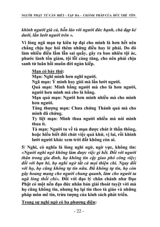 NGƢỜI PHẬT TỬ CẦN BIẾT – TẬP BA – CHÁNH PHÁP CỦA ĐỨC THẾ TÔN

khinh người già cả, hỗn láo với người đức hạnh, chà đạp kẻ
dưới, lấn lướt người trên ».
Vì lòng ngã mạn tự kiêu tự đại cho mình là hơn hết nên
chẳng chịu học hỏi thêm những điều hay lẻ phải. Do đó
làm nhiều điều lầm lẫn sai quấy, gây ra bao nhiêu tội ác,
phƣớc lành tổn giảm, tội lỗi càng tăng, cho nên phải chịu
sanh tử luân hồi muôn đời ngàn kiếp.
Mạn có bảy thứ:
Mạn: Nghĩ mình hơn nghĩ ngƣời.
Ngã mạn: Ỷ mình hay giỏi mà lấn lƣớt ngƣời.
Quá mạn: Mình bằng ngƣời mà cho là hơn ngƣời,
ngƣời hơn mình mà cho là bằng.
Mạn quá mạn: Ngƣời hơn mình nhiều mà cho mình
hơn ngƣời.
Tăng thƣợng mạn: Chƣa chứng Thánh quả mà cho
mình đã chứng.
Ty liệt mạn: Mình thua ngƣời nhiều mà nói mình
thua ít.
Tà mạn: Ngƣời tu về tà mạn đƣợc chút ít thần thông,
hoặc hiểu biết đôi chút việc quá khứ, vị lai, rồi khinh
lƣớt ngƣời khác xem trời đất không còn ai.
5/ Nghi, có nghĩa là lòng nghi ngờ, ngờ vực, không tin:
«Người nghi ngờ không làm được việc gì hết. Đối với người
thân trong gia đình, họ không tin cậy giao phó công việc;
đối với bạn bè, họ nghi ngờ tất cả mọi thiện chí. Ngay đối
với họ, họ cũng không tự tin nữa. Đã không tự tin, họ còn
gây hoang mang cho người chung quanh, làm cho người ta
ngã lòng thối chí». Đối với đạo lý chân chánh nhƣ Đạo
Phật có một nền đạo đức nhân bản giải thoát tuyệt vời mà
họ cũng không tin, nhƣng họ lại tin theo tà giáo và những
pháp môn mê tín, trừu tƣợng của kinh sách phát triển.
Trong sự nghi ngờ có ba phƣơng diện:
- 22 -

 
