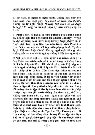 NGƢỜI PHẬT TỬ CẦN BIẾT – TẬP BA – CHÁNH PHÁP CỦA ĐỨC THẾ TÔN

a) Tự nghi, có nghĩa là nghi mình. Chẳng hạn nhƣ đọc
kinh sách Đức Phật dạy: “Tu hành sẽ được giải thoát”,
nhƣng lại tự nghĩ rằng: “Chẳng biết mình tu có được
không?” Vì lòng do dự nghi ngờ ấy, nên không chịu tu
hành.
b) Nghi pháp, có nghĩa là nghi phƣơng pháp mình đang
tu. Chẳng hạn nhƣ nghe kinh Tứ Chánh Cần dạy: “Ngăn
ác diệt ác pháp, sanh thiện tăng trưởng thiện pháp” thì sẽ
đƣợc giải thoát ngay liền hay nhƣ trong kinh Pháp Cú
dạy: “Chư ác mạc tác. Chúng thiện phụng hành. Tự tịnh
kỳ ý. Thị chư Phật Giáo”. Do sự nghi ngờ lời dạy này
không biết kết quả có đúng hay không ? Nên không tu tập.
c) Nghi nhân: có nghĩa là nghi ngƣời dạy mình, không tin
ông Thầy dạy mình, nghi pháp mình đang tu không đúng
là chánh pháp của Phật. Khi chính pháp của Phật dạy mà
mình nghi là không phải pháp của Phật thì đó là mình đã
mất pháp chân chánh. Còn Thầy dạy mình tu học mà
mình nghi Thầy mình là mình đã bị đứt đầu không còn
cách nào cứu chữa đƣợc. Ở tại tu viện Chơn Nhƣ chúng
tôi có một số đệ tử ham mê thần thông, nhƣng chúng tôi
không thể hiện thần thông, nên họ mất niềm tin và không
theo tu tập với chúng tôi nữa. Mục đích tu viện của chúng
tôi hƣớng dẫn tu tập xả tâm ly tham đoạn diệt các ác pháp
để đạt đƣợc tâm giải thoát không còn phiền não, khổ đau,
không còn tham sân, si, mạn, nghi nữa, giúp cho con
ngƣời có một đời sống đạo đức không làm khổ mình khổ
ngƣời, đấy là hạnh phúc là giải thoát chứ không phải ngồi
thiền nhập định năm bảy ngày hoặc kiến tánh thành Phật,
hoặc tụng kinh niệm chú cho có thần thông phép lạ hoặc
niệm Phật cầu vãng sanh Cực Lạc Tây Phƣơng v.v... Ở
đây chúng tôi dạy đúng theo đƣờng lối tu tập của Đạo
Phật là hằng ngày không có tụng niệm lần chuỗi ngồi thiền
ức chế tâm, mà chỉ có sống đúng giới luật và theo nhƣ
- 23 -

 