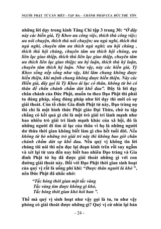 NGƢỜI PHẬT TỬ CẦN BIẾT – TẬP BA – CHÁNH PHÁP CỦA ĐỨC THẾ TÔN

những lời dạy trong kinh Tăng Chi tập 3 trang 30: “Ở đây
này các hiền giả, Tỳ Kheo ưa công việc, thích thú công việc;
ưa nói chuyện, thích thú nói chuyện; ưa ngủ nghỉ, thích thú
ngủ nghỉ, chuyên tâm ưa thích ngủ nghỉ; ưa hội chúng ,
thích thú hội chúng, chuyên tâm ưa thích hội chúng, ưa
liên lạc giao thiệp, thích thú liên lạc giao thiệp, chuyên tâm
ưa thích liên lạc giao thiệp; ưa hý luận, thích thú hý luận,
chuyên tâm thích hý luận. Như vậy, này các hiền giả, Tỳ
Kheo sống nếp sống như vậy, khi lâm chung không được
hiền thiện, khi mệnh chung không được hiền thiện. Này các
Hiền giả, đây gọi là Tỳ Kheo ái lạc có thân, không từ bỏ có
thân để chân chánh chấm dứt khổ đau”. Đây là lời dạy
chân chánh của Đức Phật, muốn tu theo Đạo Phật thì phải
tu đúng pháp, sống đúng pháp nhƣ lời dạy thì mới có sự
giải thoát. Còn tổ chức Gia đình Phật tử này, Đạo tràng nọ
thì chỉ là một hình thức Phật giáo Đại Thừa, chứ tu tập
chẳng có kết quả gì chỉ là một trò giải trí lành mạnh nhƣ
bao nhiêu trò giải trí lành mạnh khác của xã hội, đó là
những ngƣời đi tìm ái lạc của thân vì họ là những ngƣời
dƣ thừa thời gian không biết làm gì cho hết tuổi đời. Nếu
không từ bỏ những trò giải trí này thì không bao giờ chân
chánh chấm dứt sự khổ đau. Nếu quý vị không tin lời
chúng tôi nói thì nên đọc lại đoạn kinh trên rồi suy ngẫm
và xét lại từ xƣa đến nay biết bao nhiêu Đạo tràng và Gia
đình Phật tử họ đã đƣợc giải thoát những gì với con
đƣờng giải thoát này. Đối với Đạo Phật thời gian sinh hoạt
của quý vị rất là uổng phí khi: “Được thân người là khó ”,
nên Đức Phật đã nhắc nhở:
“Tấc bóng thời gian một tấc vàng
Tấc vàng tìm được không gì khó,
Tấc bóng thời gian khó hỏi han ”.
Thế mà quý vị sinh hoạt nhƣ vậy gọi là tu, tu nhƣ vậy
phỏng có giải thoát đƣợc những gì? Quý vị cứ nhìn lại bản
- 24 -

 