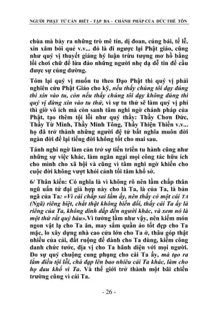 NGƢỜI PHẬT TỬ CẦN BIẾT – TẬP BA – CHÁNH PHÁP CỦA ĐỨC THẾ TÔN

chùa mà bày ra những trò mê tín, dị đoan, cúng bái, tế lễ,
xin xăm bói quẻ v.v... đó là đi ngƣợc lại Phật giáo, cũng
nhƣ quý vị thuyết giảng hý luận trừu tƣợng mơ hồ bằng
lối chơi chữ để lừa đảo những ngƣời nhẹ dạ dễ tin để cầu
đƣợc sự cúng dƣờng.
Tóm lại quý vị muốn tu theo Đạo Phật thì quý vị phải
nghiên cứu Phật Giáo cho kỹ, nếu thấy chúng tôi dạy đúng
thì xin vào tu, còn nếu thấy chúng tôi dạy không đúng thì
quý vị đừng xin vào tu thử, vì sự tu thử sẽ làm quý vị phí
thì giờ vô ích mà còn sanh tâm nghi ngờ chánh pháp của
Phật, tạo thêm tội lỗi nhƣ quý thầy: Thầy Chơn Đức,
Thầy Từ Minh, Thầy Minh Tông, Thầy Thiện Thiền v.v...
họ đã trở thành những ngƣời đệ tử bất nghĩa muôn đời
ngàn đời để lại tiếng đời không tốt cho mai sau.
Tánh nghi ngờ làm cản trở sự tiến triển tu hành cũng nhƣ
những sự việc khác, làm ngăn ngại mọi công tác hữu ích
cho mình cho xã hội và cũng vì tâm nghi ngờ khiến cho
cuộc đời không vƣợt khỏi cảnh tối tăm khổ sở.
6/ Thân kiến: Có nghĩa là vì không rõ nên lầm chấp thân
ngũ uẩn tứ đại giả hợp này cho là Ta, là của Ta, là bản
ngã của Ta: «Vì cái chấp sai lầm ấy, nên thấy có một cái TA
(Ngã) riêng biệt, chắt thật không biến đổi, thấy cái Ta ấy là
riêng của Ta, không dính dấp đến người khác, và xem nó là
một thứ rất quý báu».Vì tƣởng lầm nhƣ vậy, nên kiếm món
ngon vật lạ cho Ta ăn, may sắm quần áo tốt đẹp cho Ta
mặc, lo xây dựng nhà cao cửa lớn cho Ta ở, thâu góp thật
nhiều của cải, đất ruộng để dành cho Ta dùng, kiếm công
danh chức tƣớc, địa vị cho Ta hãnh diện với mọi ngƣời.
Do sự quý chuộng cung phụng cho cái Ta ấy, mà tạo ra
lắm điều tội lỗi, chà đạp lên bao nhiêu cái Ta khác, làm cho
họ đau khổ vì Ta. Và thế giới trở thành một bãi chiến
trƣờng cũng vì cái Ta.
- 26 -

 