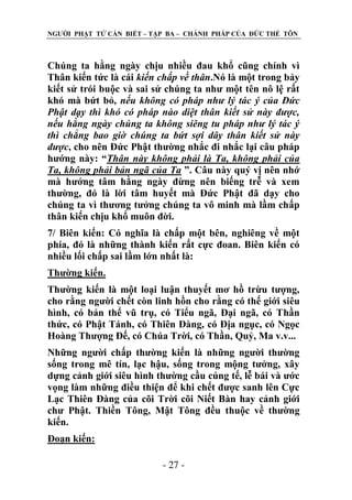 NGƢỜI PHẬT TỬ CẦN BIẾT – TẬP BA – CHÁNH PHÁP CỦA ĐỨC THẾ TÔN

Chúng ta hằng ngày chịu nhiều đau khổ cũng chính vì
Thân kiến tức là cái kiến chấp về thân.Nó là một trong bảy
kiết sử trói buộc và sai sử chúng ta nhƣ một tên nô lệ rất
khó mà bứt bỏ, nếu không có pháp như lý tác ý của Đức
Phật dạy thì khó có pháp nào diệt thân kiết sử này được,
nếu hằng ngày chúng ta không siêng tu pháp như lý tác ý
thì chẳng bao giờ chúng ta bứt sợi dây thân kiết sử này
được, cho nên Đức Phật thƣờng nhắc đi nhắc lại câu pháp
hƣớng này: “Thân này không phải là Ta, không phải của
Ta, không phải bản ngã của Ta ”. Câu này quý vị nên nhớ
mà hƣớng tâm hằng ngày đừng nên biếng trễ và xem
thƣờng, đó là lời tâm huyết mà Đức Phật đã dạy cho
chúng ta vì thƣơng tƣởng chúng ta vô minh mà lầm chấp
thân kiến chịu khổ muôn đời.
7/ Biên kiến: Có nghĩa là chấp một bên, nghiêng về một
phía, đó là những thành kiến rất cực đoan. Biên kiến có
nhiều lối chấp sai lầm lớn nhất là:
Thƣờng kiến.
Thƣờng kiến là một loại luận thuyết mơ hồ trừu tƣợng,
cho rằng ngƣời chết còn linh hồn cho rằng có thế giới siêu
hình, có bản thể vũ trụ, có Tiểu ngã, Đại ngã, có Thần
thức, có Phật Tánh, có Thiên Đàng, có Địa ngục, có Ngọc
Hoàng Thƣợng Đế, có Chúa Trời, có Thần, Quỷ, Ma v.v...
Những ngƣời chấp thƣờng kiến là những ngƣời thƣờng
sống trong mê tín, lạc hậu, sống trong mộng tƣởng, xây
dựng cảnh giới siêu hình thƣờng cầu cúng tế, lễ bái và ƣớc
vọng làm những điều thiện để khi chết đƣợc sanh lên Cực
Lạc Thiên Đàng của cõi Trời cõi Niết Bàn hay cảnh giới
chƣ Phật. Thiền Tông, Mật Tông đều thuộc về thƣờng
kiến.
Đoạn kiến:
- 27 -

 