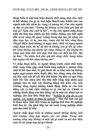 NGƢỜI PHẬT TỬ CẦN BIẾT – TẬP BA – CHÁNH PHÁP CỦA ĐỨC THẾ TÔN

Đoạn kiến là một loại luận thuyết chết cứng, khô cằn, chết
là hết không còn gì cả, loại luận thuyết này, khiến cho con
ngƣời mất hết niềm hy vọng về tƣơng lai. Cho nên ngƣời
ta đặt ra câu hỏi: “Tương lai không có thì hiện giờ làm để
làm gì? Ngày mai chết là hết", vì vậy con ngƣời chấp đoạn
kiến thì làm bao nhiêu ăn bấy nhiêu chẳng còn biết nghĩ
đến ai cả, sống chỉ quay cuồng trong dục lạc, ăn uống vui
đùa trụy lạc, xì ke, ma túy, rƣợu chè bê bết, sống theo
Thuyết Hiện Sinh không có ngày mai: «Đối với hạng người
chấp đoạn kiến, thì hễ tắt thở là không còn gì tồn tại nữa;
tội cũng không mà phước lại cũng chẳng có. Họ không tin
nhân quả luân hồi, nên mặc tình làm các điều tội lỗi». Họ
tự bảo: “Tu nhân tích đức già đời cũng chết; hung hăng
bạo ngược tắt thở cũng không còn”.
Vì chấp đoạn kiến, có ngƣời đứng trƣớc cảnh thất tình,
thất vọng, hoặc gặp cảnh buồn lòng nghịch ý, tƣởng rằng
chết là hết đau khổ, là giải thoát tất cả khổ, nên họ không
ngần ngại mƣợn chén thuốc độc, hay dòng sông sâu hoặc
sợi dây oan trái để kết liễu đời mình, Họ đâu có ngờ rằng
chết rồi vẫn chƣa hết! Họ đâu biết rằng luật nhân quả
nghiệp báo là một vật thƣờng hằng bất biến của môi
trƣờng sống, ngoài những hành động thiện ác của loài
động vật ra khi chết, không có gì còn lại cả. Chính vì
những hành động của loài đông vật là một tác nhân tạo ra
nghiệp, cho nên Đức Phật dạy: “Nghiệp là cha đẻ ra con
người, con người là thừa tự nghiệp”. Nhƣ thế làm sao gọi
là đoạn kiến. Khi chết trong ác nghiệp khổ đau thì nghiệp
khổ đau ấy vẫn phải tiếp tục tái sanh trong nghiệp nhân
quả đau khổ kế tiếp.
Người chấp đoạn kiến là những người không thông suốt
môi trường sống hợp duyên của các pháp. Trong môi
trường sống này không có một vật gì sanh ra mà đơn điệu
toàn là các pháp hợp lại tạo thành.
- 28 -

 
