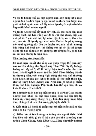 NGƢỜI PHẬT TỬ CẦN BIẾT – TẬP BA – CHÁNH PHÁP CỦA ĐỨC THẾ TÔN

Ví dụ 1: không thể có một ngƣời đàn ông cũng nhƣ một
ngƣời đàn bà đơn điệu tự một mình sanh ra con đƣợc, mà
phải có hai ngƣời nam nữ lấy nhau tạo duyên ngũ uẩn hòa
hợp mới thành ra con ngƣời.
Ví dụ 2: Không thể lấy một cây cột, lấy một tấm tôn, một
miếng vách mà bảo rằng vật đó là cái nhà đƣợc, một cái
nhà phải có các vật hợp lại nhƣ: cột, kèo, vách, tôn, cửa
cái, cửa sổ rồi tạo dựng ra cái nhà. Đó là các pháp trong
môi trƣờng sống này đều do duyên hợp mà thành, nhƣng
bảo rằng khi hoại diệt thì không còn gì hết là sai (đoạn
kiến) mà bảo rằng còn thì cũng sai (thƣờng kiến), đó là hai
cái sai của những lý luận này.
Vừa thƣờng vừa đoạn kiến
Có một luận thuyết cho rằng các pháp trong thế gian này
vừa có vừa không nhƣ Ngài Long Thọ: “Sắc tức thị không,
không tức thị sắc”, đó là lối lý luận trƣờn uốn nhƣ con
lƣơn, để rồi Ngài đẻ ra trí tuệ Bát Nhã Chơn Không thành
ra thƣờng kiến, cuối cùng Ngài cũng nhƣ các nhà thƣờng
kiến khác, nhƣng giỏi khéo lý luận để che mắt thiên hạ,
chứ kỳ thực Chơn Không của Ngài đâu có khác gì thần
thức, linh hồn, đại ngã, Phật tánh, bản thể vạn hữu, chỉ có
khác là danh từ mà thôi.
Do những lý luận này đã biến những tu sĩ Phật Giáo thành
những nạn nhân bỏ biết bao nhiêu công lao sức lực tu
hành rốt cùng cũng chẳng ra gì, khổ đau cũng hoàn khổ
đau, chẳng có ai làm chủ sanh, già, bịnh, chết cả.
8/ Kiến thủ: Có nghĩa là chấp chặt sự hiểu biết sai lầm của
mình có ba trƣờng hợp:
a) Kiến thủ vì ảnh hƣởng tƣ tƣởng của ngƣời khác: Khi
học hiểu một điều gì do lý luận của các nhà tƣ tƣởng nhƣ
tƣởng Chơn Không, Phật Tánh v.v…Cũng nhƣ thấy những
- 29 -

 