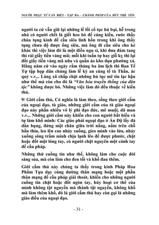 NGƢỜI PHẬT TỬ CẦN BIẾT – TẬP BA – CHÁNH PHÁP CỦA ĐỨC THẾ TÔN

ngƣời ta cứ vẫn giữ lại những lề lối cổ tục hủ bại, hễ trong
nhà có ngƣời chết là giết heo bò để cúng kiến, rƣớc thầy
chùa tụng kinh để cầu siêu linh hồn trong khi ông thầy
tụng chƣa độ đƣợc ổng siêu, mà ông đi cầu siêu cho kẻ
khác thì việc làm đó là một điều ngu si, khi đƣa đám tang
thì rải giấy tiền vàng mã; mỗi khi tuần tự hay giỗ kỵ thì lại
đốt giấy tiền vàng mã nữa và quần áo kho đụn phƣớng xá.
Hằng năm cứ vào ngày rằm tháng ba âm lịch thì Ban Tế
Tự tập họp dân chúng làm lễ kỳ an cúng tế tà Thần, ác
quỷ v.v... Làng xã chấp chặt những hủ tục mê tín lạc hậu
nhƣ thế mà còn cho đó là “Văn hóa truyền thống của đân
tộc” không đƣợc bỏ. Những việc làm đó đều thuộc về kiến
thủ.
9/ Giới cấm thủ, Có nghĩa là làm theo, sống theo giới cấm
của ngoại đạo, tà giáo, những giới cấm của tà giáo ngoại
đạo này phần nhiều vô lý phi đạo đức, mê muội, dã man
v.v... Những giới cấm này khiến cho con ngƣời bất hiếu và
tự làm khổ mình: Các giáo phái ngoại đạo ở Ấn Độ lấy đá
dằn bụng, đứng một chân giữa trời nắng, nằm trên chỗ
bẩn thỉu, leo lên cao nhảy xuống, gieo mình vào lửa, nhảy
xuống sông trầm mình chịu lạnh lẽo để đƣợc phƣớc, chặt
hoặc đốt một lóng tay, có ngƣời chặt nguyên một cánh tay
để cầu pháp.
Những thứ cuồng tín nhƣ thế, không làm cho cuộc đời
sáng sủa, mà còn làm cho đen tối và khổ đau thêm.
Giới cấm thủ này chúng ta thấy trong kinh Pháp Hoa
Phẩm Tựa dạy cúng dƣờng thân mạng hoặc một phần
thân mạng để cầu pháp giải thoát, khiến cho những ngƣời
cuồng tín chặt hoặc đốt ngón tay, hủy hoại cơ thể của
mình không tật nguyền mà thành tật nguyền, không khổ
mà làm thêm khổ, đó là giới cấm thủ hay còn gọi là những
giáo điều của ngoại đạo.
- 31 -

 