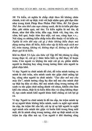 NGƢỜI PHẬT TỬ CẦN BIẾT – TẬP BA – CHÁNH PHÁP CỦA ĐỨC THẾ TÔN

10/ Tà kiến, có nghĩa là chấp chặt theo lối không chân
chánh, trái với sự thật, trái với luật nhân quả, phi đạo đức
nhƣ trong kinh Pháp Hoa Phẩm Phổ Môn, Bồ Tát Quan
Thế Âm cứu khổ cứu nạn chúng sanh, đó là tà kiến phi đạo
đức, phi nhân quả, mê tín: Tà kiến nghĩa là mê tín, dị
đoan, nhƣ thờ đầu trâu, đầu cọp, bình vôi, ông táo, xin
xâm, bói quẻ, buộc tôm đeo niệt, coi sao, cúng hạn v.v...
Nói rộng ra những kiến chấp trên đều thuộc về tà kiến cả.
Nghĩa là trên đời này cái gì ý thức không hiểu được mà
dùng tưởng thức để hiểu, hiểu như vậy là hiểu một cách mơ
hồ, trừu tượng, không rõ, không thực tế, không cụ thể đều
được gọi là tà kiến.
Khi tu Định Vô Lậu câu hữu với Tập Đế thì chúng ta sống
trong thực tế, cái gì ý thức hiểu biết cụ thể thực tế hoàn
toàn. Còn ngoài ra không tin một cái gì cả, phần nhiều
ngƣời ta thƣờng hay sống trong tƣởng thức nên ngƣời ta
phải chịu khổ.
Ví dụ: Ngƣời ta chửi mình đồ chó, đồ trâu mình tƣởng ra
mình là chó trâu, nên mình sanh tức giận chửi mắng lại
họ, cũng nhƣ ngƣời ta chửi mình: “Tao đào mồ mả cha
mày lên”, mình tƣởng rằng họ đào mồ mả cha mình chứ
sự thật họ đâu có đào, thế mà mình sống trong tƣởng rồi
sanh ra tức giận chửi mắng đánh với nhau, khiến cho làm
khổ cho nhau, thật là tà kiến điên đảo và sống không thực
tế, tạo cảnh mình khổ ngƣời khác khổ chẳng có ích lợi gì
cả.
Ví dụ: Ngƣời ta chửi mình là đồ ăn cắp, ăn trộm mình tự
ái sợ ngƣời khác không hiểu mình, sanh ra nghi ngờ mình
ăn cắp, ăn trộm thì xấu hổ, cái tự ái sợ hãi ngƣời ta nghi
ngờ mình nên mình tức giận và buồn khổ trong lòng mãi
mãi, đó là mình sống trong tƣởng, chứ sự thật mình có ăn
trộm ăn cắp đâu mà sợ. Con ngƣời ở đời thƣờng sống
- 32 -

 
