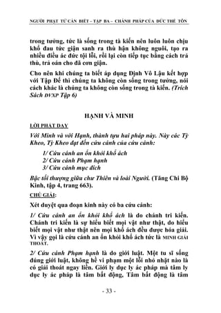 NGƢỜI PHẬT TỬ CẦN BIẾT – TẬP BA – CHÁNH PHÁP CỦA ĐỨC THẾ TÔN

trong tƣởng, tức là sống trong tà kiến nên luôn luôn chịu
khổ đau tức giận sanh ra thù hận không nguôi, tạo ra
nhiều điều ác đức tội lỗi, rồi lại còn tiếp tục bằng cách trả
thù, trả oán cho đã cơn giận.
Cho nên khi chúng ta biết áp dụng Định Vô Lậu kết hợp
với Tập Đế thì chúng ta không còn sống trong tƣởng, nói
cách khác là chúng ta không còn sống trong tà kiến. (Trích
Sách ĐVXP Tập 6)
HẠNH VÀ MINH
LỜI PHẬT DẠY

Với Minh và với Hạnh, thành tựu hai pháp này. Này các Tỳ
Kheo, Tỳ Kheo đạt đến cứu cánh của cứu cánh:
1/ Cứu cánh an ổn khỏi khổ ách
2/ Cứu cánh Phạm hạnh
3/ Cứu cánh mục đích
Bậc tối thượng giữa chư Thiên và loài Người. (Tăng Chi Bộ
Kinh, tập 4, trang 663).
CHÖ GIẢI:

Xét duyệt qua đoạn kinh này có ba cứu cánh:
1/ Cứu cánh an ổn khỏi khổ ách là do chánh tri kiến.
Chánh tri kiến là sự hiểu biết mọi vật nhƣ thật, do hiểu
biết mọi vật nhƣ thật nên mọi khổ ách đều đƣợc hóa giải.
Vì vậy gọi là cứu cánh an ổn khỏi khổ ách tức là MINH GIẢI
THOÁT.

2/ Cứu cánh Phạm hạnh là do giới luật. Một tu sĩ sống
đúng giới luật, không hề vi phạm một lỗi nhỏ nhặt nào là
có giải thoát ngay liền. Giới ly dục ly ác pháp mà tâm ly
dục ly ác pháp là tâm bất động, Tâm bất động là tâm
- 33 -

 