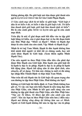 NGƢỜI PHẬT TỬ CẦN BIẾT – TẬP BA – CHÁNH PHÁP CỦA ĐỨC THẾ TÔN

không phóng dật. Do giới luật mà tâm đƣợc giải thoát nên
gọi là HẠNH GIẢI THOÁT tức là Cứu Cánh Phạm Hạnh.
3/ Cứu cánh mục đích là tri kiến và giới luật. “Giới luật ở
đâu là tri kiến ở đó, tri kiến ở đâu là giới luật ở đó. Tri kiến
làm thanh tịnh giới luật, giới luật làm thanh tịnh tri kiến”.
Đó là cứu cánh giữa MINH và HẠNH nên gọi là cứu cánh
mục đích.
Trên đây là nói về giai đoạn mới bắt đầu vào tu tập giới
luật bằng tri kiến, còn ở giai đoạn hai và ba thì đoạn kinh
này Đức Phật dạy “Minh và Hạnh”. Minh và Hạnh đạt
đƣợc là cứu cánh của cứu cánh. Vậy Minh và Hạnh là gì?
Minh là trí tuệ Tam Minh; Hạnh là đức hạnh không làm
khổ mình khổ ngƣời và khổ tất cả chúng sanh, hay nói
cách khác Hạnh là Giới luật. (Xem thêm nghĩa Minh
Hạnh Túc).
Cho nên ngƣời tu theo Phật Giáo đầu tiên cần phải đạt
đƣợc Đức Hạnh của Giới luật. Đức hạnh của giới luật đó
là hạnh ly dục ly ác pháp. Hạnh ly dục ly ác pháp là hạnh
bất động tâm. Hạnh bất động tâm là tâm định tĩnh, nhu
nhuyến, dễ sử dụng. Từ tâm này chúng ta mới có đủ năng
lực nhập Bốn Thánh Định và thực hiện Tam Minh.
Nhƣ trên đã nói Hạnh tức là Giới luật rất quan trọng cho
con đƣờng tu tập theo Phật Giáo. Phải không các bạn?
Không có Giới luật thì thiền định và Tam Minh không bao
giờ có. Vì vậy các bạn nên hiểu Hạnh là nền tảng đạo đức
của Phật Giáo, còn Minh là kết quả cuối cùng của con
đƣờng tu tập giải thoát của Phật Giáo, nên Đức Phật bảo:
“Này các Tỳ Kheo, Tỳ Kheo đạt đến cứu cánh của cứu
cánh”. Xin các bạn tu theo Phật Giáo nên lƣu ý điều này:
Hạnh mà không sống đúng thì không làm sao có Minh.
Ngƣời có Giới hạnh không thể nào tu tập lạc vào tà pháp
- 34 -

 