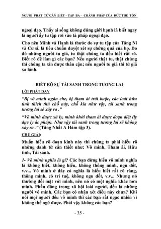NGƢỜI PHẬT TỬ CẦN BIẾT – TẬP BA – CHÁNH PHÁP CỦA ĐỨC THẾ TÔN

ngoại đạo. Thấy ai sống không đúng giới hạnh là biết ngay
là ngƣời ấy tu tập rơi vào tà pháp ngoại đạo.
Cho nên Minh và Hạnh là thƣớc đo sự tu tập của Tăng Ni
và Cƣ sĩ, là tiêu chuẩn duyệt xét sự chứng quả của họ. Do
đó những ngƣời tu giả, tu thật chúng ta đều biết rất rõ.
Biết rõ để làm gì các bạn? Nếu ngƣời thật tu, thật chứng
thì chúng ta xin đƣợc thân cận; nếu ngƣời tu giả thì từ giã
xa lánh.
BIẾT RÕ SỰ TÁI SANH TRONG TƢƠNG LAI
LỜI PHẬT DẠY

“Bị vô minh ngăn che, bị tham ái trói buộc, các loài hữu
tình thích thú chỗ này, chỗ kia như vậy, tái sanh trong
tương lai sẽ xảy ra .”
“Vô minh được xả ly, minh khởi tham ái được đoạn diệt (ly
dục ly ác pháp). Như vậy tái sanh trong tương lai sẽ không
xảy ra .” (Tăng Nhất A Hàm tập 3).
CHÖ GIẢI:

Muốn hiểu rõ đoạn kinh này thì chúng ta phải hiểu rõ
những danh từ cần thiết nhƣ: Vô minh, Tham ái, Hữu
tình, Tái sanh.
1- Vô minh nghĩa là gì? Các bạn đừng hiểu vô minh nghĩa
là không biết, không hiểu, không thông minh, ngu dốt,
v.v... Vô minh ở đây có nghĩa là hiểu biết rất rõ ràng,
thông minh, có trí tuệ, không ngu dốt, v.v... Nhƣng nó
thƣờng đối mặt với minh, nên nó có một nghĩa khác hơn
minh. Phần đông trong xã hội loài ngƣời, đều là những
ngƣời vô minh. Các bạn có nhận xét điều này chƣa? Khi
nói mọi ngƣời đều vô minh thì các bạn rất ngạc nhiên vì
không thể ngờ đƣợc. Phải vậy không các bạn?
- 35 -

 