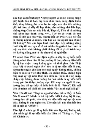 NGƢỜI PHẬT TỬ CẦN BIẾT – TẬP BA – CHÁNH PHÁP CỦA ĐỨC THẾ TÔN

Các bạn có biết không? Những ngƣời vô minh không riêng
giới bình dân ít học, tay lấm chân bùn, cùng đinh khốn
khổ, sống không đủ cơm ăn áo mặc, mà cho đến những
giới trí thức có đầy đủ học thức, nhƣ những nhà Bác học,
những ông Giáo sƣ, các Bác sĩ, Thạc sĩ, Tiến sĩ và những
nhà khoa học danh tiếng, v.v... Tuy họ có trình độ học
thức về đời cao nhƣ vậy, nhƣng đối với Phật Giáo họ vẫn
là những ngƣời vô minh. Các bạn có tin lời nói của chúng
tôi không? Xin các bạn bình tỉnh đọc tiếp những dòng
dƣới đây thì các bạn sẽ rõ vô minh của giới có học thức là
một sự thật, chứ không phải chúng tôi có ý chỉ trích hay
nói không đúng, mà từ lâu chƣa có ai nghĩ đến.
Vô minh Đức Phật xác định nghĩa ở đây là sự hiểu biết
thông minh theo tâm ái dục, tƣởng ái dục, nên sự hiểu biết
ấy bị hạn cuộc trong không gian và thời gian. Đức Phật
dạy: “Bị vô minh ngăn che” tức là bị sự hiểu biết ái dục,
tƣởng dục ngăn che làm cho mọi ngƣời không thấy, không
hiểu rõ mọi sự việc nhƣ thật. Do không thấy, không hiểu
biết mọi sự vật nhƣ thật nên sinh ra tham ái dính mắc,
chấp chặt không dám buông bỏ. Vô minh là sự hiểu biết
trong góc độ ái dục, tƣởng dục. Khi vƣợt ra ngoài ái dục,
tƣởng dục thì sự thấy và hiểu biết đó là “Minh”. Khi nói
đến vô minh thì phải nói đến minh. Vậy minh nghĩa là gì?
Nhƣ trên đã nói; “Vượt ra ngoài ái dục, thì sự thấy và hiểu
biết là minh”. Minh là trí tuệ hiểu biết không bị ái dục,
tƣởng dục chi phối, nên thấy và hiểu biết mọi sự vật nhƣ
thật, không bị dục ngăn che. Cho nên khi nào tâm hết dục
thì ta mới có “Minh ”.
Tóm lại vô minh gọi là sự hiểu biết của Dục tri, Tƣởng tri;
còn minh gọi là sự hiểu biết của Liễu tri, Thắng tri, Trực
tri, Chánh tri.
- 36 -

 