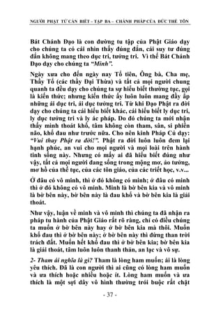 NGƢỜI PHẬT TỬ CẦN BIẾT – TẬP BA – CHÁNH PHÁP CỦA ĐỨC THẾ TÔN

Bát Chánh Đạo là con đƣờng tu tập của Phật Giáo dạy
cho chúng ta có cái nhìn thấy đúng đắn, cái suy tƣ đúng
đắn không mang theo dục tri, tƣởng tri. Vì thế Bát Chánh
Đạo dạy cho chúng ta “Minh”.
Ngày xƣa cho đến ngày nay Tổ tiên, Ông bà, Cha mẹ,
Thầy Tổ (các thầy Đại Thừa) và tất cả mọi ngƣời chung
quanh ta đều dạy cho chúng ta sự hiểu biết thƣờng tục, gọi
là kiến thức; nhƣng kiến thức ấy luôn luôn mang đầy ắp
những ái dục tri, ái dục tƣởng tri. Từ khi Đạo Phật ra đời
dạy cho chúng ta cái hiểu biết khác, cái hiểu biết ly dục tri,
ly dục tƣởng tri và ly ác pháp. Do đó chúng ta mới nhận
thấy mình thoát khổ, tâm không còn tham, sân, si phiền
não, khổ đau nhƣ trƣớc nữa. Cho nên kinh Pháp Cú dạy:
“Vui thay Phật ra đời!”. Phật ra đời luôn luôn đem lại
hạnh phúc, an vui cho mọi ngƣời và mọi loài trên hành
tinh sống này. Nhƣng có mấy ai đã hiểu biết đúng nhƣ
vậy, tất cả mọi ngƣời đang sống trong mộng mơ, ảo tƣởng,
mơ hồ của thế tục, của các tôn giáo, của các triết học, v.v...
Ở đâu có vô minh, thì ở đó không có minh; ở đâu có minh
thì ở đó không có vô minh. Minh là bờ bên kia và vô minh
là bờ bên này, bờ bên này là đau khổ và bờ bên kia là giải
thoát.
Nhƣ vậy, luận về minh và vô minh thì chúng ta đã nhận ra
pháp tu hành của Phật Giáo rất rõ ràng, chỉ có điều chúng
ta muốn ở bờ bên này hay ở bờ bên kia mà thôi. Muốn
khổ đau thì ở bờ bên này; ở bờ bên này thì đừng than trời
trách đất. Muốn hết khổ đau thì ở bờ bên kia; bờ bên kia
là giải thoát, tâm luôn luôn thanh thản, an lạc và vô sự.
2- Tham ái nghĩa là gì? Tham là lòng ham muốn; ái là lòng
yêu thích. Đã là con ngƣời thì ai cũng có lòng ham muốn
và ƣa thích hoặc nhiều hoặc ít. Lòng ham muốn và ƣa
thích là một sợi dây vô hình thƣờng trói buộc rất chặt
- 37 -

 