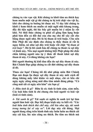 NGƢỜI PHẬT TỬ CẦN BIẾT – TẬP BA – CHÁNH PHÁP CỦA ĐỨC THẾ TÔN

chúng ta vào vạn vật. Khi chúng ta khởi tâm ƣa thích hay
ham muốn một vật gì thì chúng ta bị trói chặt vào vật ấy,
khó cho chúng ta buông bỏ đƣợc nó. Ví dụ: khi chúng ta
khởi ý ham thích ƣa muốn có một ngôi nhà khang trang,
đầy đủ tiện nghi, thì lúc bây giờ muốn bỏ ý niệm ấy rất
khó. Nó thôi thúc chúng ta phải cố gắng làm lụng hoặc
phải bán đến cả đất đai của cha mẹ cho để xây cất cho
bằng đƣợc ngôi nhà. Đó là bị tham ái trói buộc. Cho nên
Đức Phật đã xác định cho chúng ta thấy tham ái rất là
nguy hiểm, nó nhƣ sợi dây trói buộc rất chặt “bị tham ái
trói buộc”. Đó là lời cảnh báo để chúng ta thoát ra sợi dây
vô hình này. Nếu mọi ngƣời không biết Phật pháp thì chắc
chắn không ngƣời nào tự ý thức để thoát khỏi sợi dây
tham ái này. Có đúng không các bạn?
Đời ngƣời thƣờng bị khổ đau đều do sợi dây tham ái này.
Bát Chánh Đạo giúp chúng ta cắt đứt những sợi dây tham
ái đó.
Thƣa các bạn! Chúng tôi đã nhờ pháp môn Bát Chánh
Đạo mà đoạn lìa đƣợc sợi dây tham ái này môt cách dễ
dàng không mấy khó khăn và mệt nhọc, chỉ có bền chí
ngày ngày siêng năng mài dũa tâm mình đúng pháp. “Có
công mài sắt có ngày nên kim” các bạn ạ!
3- Hữu tình là gì? Hữu là có; tình là tình cảm, cảm mến.
Các loài hữu tình là chỉ chung cho loài ngƣời và loài vật
(loài có tình cảm).
4- Tái sanh là gì? Tái sanh có nghĩa là sanh trở lại làm
ngƣời làm loài vật. Đọc hết đoạn kinh này ta biết rõ: “Các
loài hữu tình thích thú chỗ này, chỗ kia như vậy, tái sanh
trong tương lai sẽ xảy ra”. Lời dạy này rất đúng. Mọi
ngƣời đang sống trên hành tinh này luôn luôn ƣa thích cái
này cái kia, lúc nào cũng ƣa thích. Do tâm ƣa thích mà
- 38 -

 