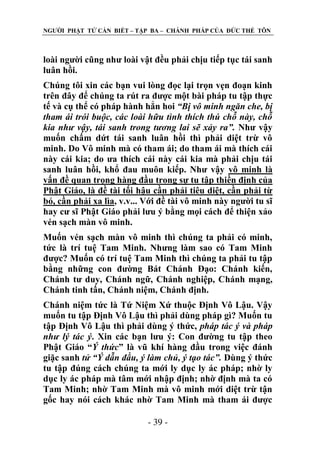 NGƢỜI PHẬT TỬ CẦN BIẾT – TẬP BA – CHÁNH PHÁP CỦA ĐỨC THẾ TÔN

loài ngƣời cũng nhƣ loài vật đều phải chịu tiếp tục tái sanh
luân hồi.
Chúng tôi xin các bạn vui lòng đọc lại trọn vẹn đoạn kinh
trên đây để chúng ta rút ra đƣợc một bài pháp tu tập thực
tế và cụ thể có pháp hành hẳn hoi “Bị vô minh ngăn che, bị
tham ái trói buộc, các loài hữu tình thích thú chỗ này, chỗ
kia như vậy, tái sanh trong tương lai sẽ xảy ra”. Nhƣ vậy
muốn chấm dứt tái sanh luân hồi thì phải diệt trừ vô
minh. Do Vô minh mà có tham ái; do tham ái mà thích cái
này cái kia; do ƣa thích cái này cái kia mà phải chịu tái
sanh luân hồi, khổ đau muôn kiếp. Nhƣ vậy vô minh là
vấn đề quan trọng hàng đầu trong sự tu tập thiền định của
Phật Giáo, là đề tài tối hậu cần phải tiêu diệt, cần phải từ
bỏ, cần phải xa lìa, v.v... Với đề tài vô minh này ngƣời tu sĩ
hay cƣ sĩ Phật Giáo phải lƣu ý bằng mọi cách để thiện xảo
vén sạch màn vô minh.
Muốn vén sạch màn vô minh thì chúng ta phải có minh,
tức là trí tuệ Tam Minh. Nhƣng làm sao có Tam Minh
đƣợc? Muốn có trí tuệ Tam Minh thì chúng ta phải tu tập
bằng những con đƣờng Bát Chánh Đạo: Chánh kiến,
Chánh tƣ duy, Chánh ngữ, Chánh nghiệp, Chánh mạng,
Chánh tinh tấn, Chánh niệm, Chánh định.
Chánh niệm tức là Tứ Niệm Xứ thuộc Định Vô Lậu. Vậy
muốn tu tập Định Vô Lậu thì phải dùng pháp gì? Muốn tu
tập Định Vô Lậu thì phải dùng ý thức, pháp tác ý và pháp
như lý tác ý. Xin các bạn lƣu ý: Con đƣờng tu tập theo
Phật Giáo “Ý thức” là vũ khí hàng đầu trong việc đánh
giặc sanh tử “Ý dẫn đầu, ý làm chủ, ý tạo tác”. Dùng ý thức
tu tập đúng cách chúng ta mới ly dục ly ác pháp; nhờ ly
dục ly ác pháp mà tâm mới nhập định; nhờ định mà ta có
Tam Minh; nhờ Tam Minh mà vô minh mới diệt trừ tận
gốc hay nói cách khác nhờ Tam Minh mà tham ái đƣợc
- 39 -

 